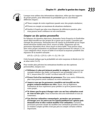 Chapitre 11 : planifier la gestion des risques 233
Lorsque vous utilisez des informations objectives, telles que des rapports
de projet passés, pour déterminer la probabilité que se concrétisent
différents risques :
✓
✓ Tenez compte de votre expérience passée avec des projets similaires;
✓
✓ Prenez en compte un maximum de situations similaires;
✓
✓ Gardez à l’esprit que plus vous disposez de références passées, plus
vous pouvez avoir confiance en vos conclusions.
Compter sur des options personnelles
En l’absence de données objectives, demandez l’avis d’experts et d’individus
ayant déjà travaillé sur des projets de ce genre par le passé. Consultez par
exemple dix personnes. Demandez-leur de classer la probabilité qu’un risque
donné devienne réalité entre élevé, moyen et faible. Supposons que six
personnes répondent élevé, deux moyen et deux faible. Vous pouvez alors
faire votre propre estimation en attribuant respectivement les valeurs 3, 2 et
1 aux catégories élevé, moyen et faible et en fixant la moyenne pondérée des
réponses de la manière suivante :
(6 X 3) + (2 X 2) + (2 X 1) = (18 + 4 + 2) / 10 = 2,4
Cette formule indique que la probabilité est entre moyenne et élevée (car 2,4
se situe entre 2 et 3).
Pour rendre plus précises les estimations fondées sur des opinions
personnelles, essayez ceci :
✓
✓ Définissez le plus précisément possible la catégorie. Vous pouvez par
exemple indiquer que faible correspond à une probabilité entre 0 % et
33 %, moyen entre 33 % et 66 % et élevé entre 66 % et 100 %;
✓
✓ Prenez l’avis d’un maximum de personnes. Plus vous aurez d’éléments,
plus vous pourrez avoir confiance en votre estimation;
✓
✓ Assurez-vous que les personnes consultées ont travaillé sur des
projets vraiment similaires au vôtre. Sinon, rien ne légitimera
l’utilisation de leur expérience pour prédire ce qu’il se passera dans
votre projet;
✓
✓ Ne laissez pas les gens échanger entre eux sur leur estimation avant
de vous en faire part. Vous recherchez des avis individuels et non un
consensus;
✓
✓ Une fois leur estimation communiquée, permettez aux personnes
d’échanger avec les autres sur les raisons justifiant leur opinion puis
demandez-leur si elles veulent modifier leur estimation. Certaines
personnes peuvent choisir de modifier leur estimation première si elles
se rendent compte qu’elles n’ont pas pris en compte certains critères
importants.
 