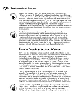 234 Deuxième partie : de démarrage
Il existe une différence entre précision et exactitude. La précision fait
référence au niveau de détail tandis que l’exactitude indique si un chiffre est
correct. Vous pouvez estimer la probabilité qu’un risque donné se matérialise
à 67,23 %. Cependant, même si vous exprimez avec précision (un nombre à
deux décimales) votre opinion, celle-ci a peu de chance d’être exacte si vous
n’avez jamais travaillé sur un projet similaire par le passé. Malheureusement,
les gens partent souvent du principe que la précision est un gage
d’exactitude. Vous pouvez contribuer à éviter ces interprétations erronées en
faisant part de vos évaluations via des chiffres ronds, des catégories ou des
comparaisons.
Plus les facteurs annonçant un risque donné sont nombreux, plus la
probabilité qu’il survienne est grande. Par exemple, passer commande
auprès d’un fournisseur avec qui vous n’avez jamais travaillé accroît les
risques que la livraison demande plus de temps que prévu. Cependant,
la probabilité que la livraison prenne beaucoup de temps est encore plus
grande s’il s’agit d’une commande spéciale, si vous souhaitez une livraison à
un moment où le fournisseur est surchargé et si ce dernier doit commander
plusieurs pièces à différents fabricants avant d’assembler l’article.
Évaluer l’ampleur des conséquences
Il n’y a pas très longtemps, l’un de nous était dans la salle d’attente de son
médecin quand la secrétaire médicale est venue lui dire qu’il avait dû traiter
une urgence et qu’il serait en retard. Imaginez sa surprise quand, après
plus de trois heures d’attente, il a appris qu’il était parti plusieurs heures
auparavant pour un hôpital situé à une heure de route et qu’il se trouvait
à ce moment précis au bloc en train d’opérer un patient! S’il avait su que
son médecin allait être absent plusieurs heures, il aurait décalé son rendez-
vous. Mais, dans la mesure où il ignorait l’ampleur du retard, il a perdu
trois heures. Et, à moins d’attendre le restant de l’après-midi, il allait devoir
prendre un autre rendez-vous.
Dans ce simple exemple, le projet consiste à effectuer un bilan de santé
annuel et l’un des objectifs de ce projet est d’entrer dans le cabinet du
médecin à l’heure prévue. Le fait que le médecin puisse être appelé pour
une urgence peu de temps avant ce rendez-vous est un facteur de risque qui
accroît la probabilité que la consultation ne démarre pas à l’heure prévue.
L’estimation des conséquences (l’ampleur du retard) influe sur le choix de
certaines options (attendre le retour du médecin ou reprendre rendez-vous).
Une fois identifiée la probabilité qu’un risque donné puisse toucher votre
projet, veillez à déterminer l’ampleur des conséquences ou effets associés,
laquelle influe directement sur la façon de gérer le risque. Définissez
l’effet précis que chaque risque peut avoir sur le produit, le calendrier et
 
