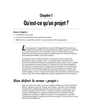 Chapitre 1
Qu’est-cequ’unprojet?
Dans ce chapitre :
▶
▶ La définition d’un projet
▶
▶ Les trois caractéristiques principales d’un projet
▶
▶ Différencier un projet d’une tâche, d’un processus ou d’un programme
Les entreprises et organisations à succès développent des projets qui
produisent les résultats escomptés dans les délais impartis en utilisant
les ressources prévues. Les entreprises sont de ce fait de plus en plus
désireuses de trouver des personnes excellant dans l’art d’évoluer dans un
environnement flexible axé sur des projets.
Si vous avez ce livre entre les mains, c’est que l’on vous a sans doute
demandé de gérer un projet. Alors, ne le quittez plus! Vous allez avoir
besoin de nouvelles techniques et compétences pour mener à bien ce projet.
Ne vous inquiétez pas pour autant! Cet objectif est tout à fait atteignable!
Ce chapitre va vous permettre de démarrer du bon pied en vous montrant
les tenants et aboutissants des projets et de leur gestion, ainsi qu’en vous
aidant à faire le tri entre les tâches qui font partie du projet et celles qui y
sont étrangères. Vous y trouverez les raisons de la réussite ou de l’échec d’un
projet. Vous découvrirez également comment adopter un bon état d’esprit.
Bien définir le terme «projet»
Quel que soit votre poste, vous vous chargez chaque jour d’une kyrielle de
tâches : préparer une note, animer une réunion, concevoir une campagne
commerciale ou déménager dans de nouveaux locaux. À moins que votre
journée ressemble plus à celle-ci : rendre un système d’information plus
convivial, développer un composé en laboratoire ou améliorer l’image
publique de l’entreprise. Toutes ces tâches ne constituent pas un projet.
Comment distinguer les tâches qui forment un projet? Cette section va vous
aider à faire la différence.
 