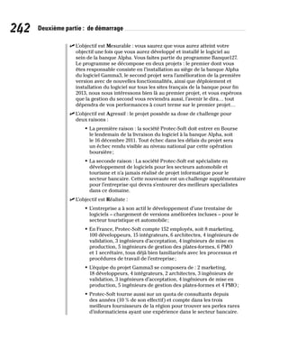 242 Deuxième partie : de démarrage
✓
✓ L’objectif est Mesurable : vous saurez que vous aurez atteint votre
objectif une fois que vous aurez développé et installé le logiciel au
sein de la banque Alpha. Vous faites partie du programme Banque127.
Le programme se décompose en deux projets : le premier dont vous
êtes responsable consiste en l’installation au siège de la banque Alpha
du logiciel Gamma3, le second projet sera l’amélioration de la première
version avec de nouvelles fonctionnalités, ainsi que déploiement et
installation du logiciel sur tous les sites français de la banque pour fin
2013, nous nous intéressons bien là au premier projet, et vous espérons
que la gestion du second vous reviendra aussi, l’avenir le dira… tout
dépendra de vos performances à court terme sur le premier projet…
✓
✓ L’objectif est Agressif : le projet possède sa dose de challenge pour
deux raisons :
• La première raison : la société Protec-Soft doit entrer en Bourse
le lendemain de la livraison du logiciel à la banque Alpha, soit
le 16 décembre 2011. Tout échec dans les délais du projet sera
un échec rendu visible au niveau national par cette opération
boursière;
• La seconde raison : La société Protec-Soft est spécialiste en
développement de logiciels pour les secteurs automobile et
tourisme et n’a jamais réalisé de projet informatique pour le
secteur bancaire. Cette nouveaute est un challenge supplémentaire
pour l’entreprise qui devra s’entourer des meilleurs specialistes
dans ce domaine.
✓
✓ L’objectif est Réaliste :
• L’entreprise a à son actif le développement d’une trentaine de
logiciels – chargement de versions améliorées incluses – pour le
secteur touristique et automobile;
• En France, Protec-Soft compte 152 employés, soit 8 marketing,
100 développeurs, 15 intégrateurs, 6 architectes, 4 ingénieurs de
validation, 3 ingénieurs d’acceptation, 4 ingénieurs de mise en
production, 5 ingénieurs de gestion des plates-formes, 6 PMO
et 1 secrétaire, tous déjà bien familiarisés avec les processus et
procédures de travail de l’entreprise;
• L’équipe du projet Gamma3 se composera de : 2 marketing,
18 développeurs, 4 intégrateurs, 2 architectes, 3 ingénieurs de
validation, 3 ingénieurs d’acceptation, 4 ingénieurs de mise en
production, 5 ingénieurs de gestion des plates-formes et 4 PMO;
• Protec-Soft tourne aussi sur un quota de consultants depuis
des années (10 % de son effectif) et compte dans les trois
meilleurs fournisseurs de la région pour trouver ses perles rares
d’informaticiens ayant une expérience dans le secteur bancaire.
 