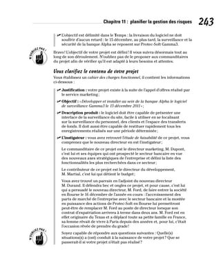 Chapitre 11 : planifier la gestion des risques 243
✓
✓ L’objectif est délimité dans le Temps : la livraison du logiciel ne doit
souffrir d’aucun retard : le 15 décembre, au plus tard, la surveillance et la
sécurité de la banque Alpha se reposent sur Protec-Soft Gamma3.
Bravo! L’objectif de votre projet est défini! Il vous suivra désormais tout au
long de son déroulement. N’oubliez pas de le proposer aux commanditaires
du projet afin de vérifier qu’il est adapté à leurs besoins et attentes.
Vous clarifiez le contenu de votre projet
Vous établissez un cahier des charges fonctionnel, il contient les informations
ci-dessous :
✓
✓ Justification : votre projet existe à la suite de l’appel d’offres réalisé par
le service marketing;
✓
✓ Objectif : «Développer et installer au sein de la banque Alpha le logiciel
de surveillance Gamma3 le 15 décembre 2011»;
✓
✓ Description produit : le logiciel doit être capable de présenter une
interface de la surveillance du site, facile à utiliser en se focalisant
sur la surveillance du personnel, des clients et l’espace des transferts
de fonds. Il doit aussi être capable de restituer rapidement tous les
enregistrements réalisés sur une période déterminée;
✓
✓ L’instigateur : vous avez retrouvé l’étude de faisabilité de ce projet, vous
comprenez que le nouveau directeur en est l’instigateur;
Le commanditaire de ce projet est le directeur marketing, M. Dupont,
c’est lui et ses équipes qui ont prospecté le secteur bancaire en vue
des nouveaux axes stratégiques de l’entreprise et défini la liste des
fonctionnalités les plus recherchées dans ce secteur;
Le contributeur de ce projet est le directeur du développement,
M. Martial, c’est lui qui détient le budget;
Vous avez trouvé un parrain en l’adjoint du nouveau directeur
M. Durand. Il défendra bec et ongles ce projet, et pour cause, c’est lui
qui a persuadé le nouveau directeur, M. Ford, de faire entrer la société
en Bourse le 16 décembre de l’année en cours : l’accroissement des
parts de marché de l’entreprise avec le secteur bancaire et la montée
en puissance des actions de Protec-Soft en Bourse lui permettront
peut-être de remplacer M. Ford au poste de directeur lorsque son
contrat d’expatriation arrivera à terme dans deux ans. M. Ford est en
effet originaire du Texas et a déplacé toute sa petite famille en France,
sa femme rêvait de vivre à Paris depuis des années et, pour lui, c’était
l’occasion rêvée de prendre du grade!
Soyez capable de répondre aux questions suivantes : Quelle(s)
situations(s) a (ont) conduit à la naissance de votre projet? Que se
passerait-il si votre projet n’était pas réalisé?
 