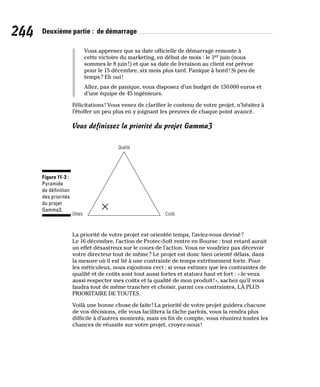 244 Deuxième partie : de démarrage
Vous apprenez que sa date officielle de démarrage remonte à
cette victoire du marketing, en début de mois : le 1er juin (nous
sommes le 8 juin!) et que sa date de livraison au client est prévue
pour le 15 décembre, six mois plus tard. Panique à bord! Si peu de
temps? Eh oui!
Allez, pas de panique, vous disposez d’un budget de 150000 euros et
d’une équipe de 45 ingénieurs.
Félicitations! Vous venez de clarifier le contenu de votre projet, n’hésitez à
l’étoffer un peu plus en y joignant les preuves de chaque point avancé.
Vous définissez la priorité du projet Gamma3
Qualité
Délais Coûts
Figure 11-3 :
Pyramide
de définition
des priorités
du projet
Gamma3.
La priorité de votre projet est orientée temps, l’aviez-vous deviné?
Le 16 décembre, l’action de Protec-Soft rentre en Bourse : tout retard aurait
un effet désastreux sur le cours de l’action. Vous ne voudriez pas décevoir
votre directeur tout de même? Le projet est donc bien orienté délais, dans
la mesure où il est lié à une contrainte de temps extrêmement forte. Pour
les méticuleux, nous rajoutons ceci : si vous estimez que les contraintes de
qualité et de coûts sont tout aussi fortes et statuez haut et fort : «Je veux
aussi respecter mes coûts et la qualité de mon produit!», sachez qu’il vous
faudra tout de même trancher et choisir, parmi ces contraintes, LA PLUS
PRIORITAIRE DE TOUTES.
Voilà une bonne chose de faite! La priorité de votre projet guidera chacune
de vos décisions, elle vous facilitera la tâche parfois, vous la rendra plus
difficile à d’autres moments, mais en fin de compte, vous réunirez toutes les
chances de réussite sur votre projet, croyez-nous!
 