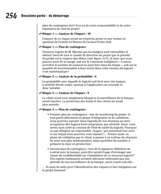 254 Deuxième partie : de démarrage
plan de contingence fort! Il en va de votre responsabilité et de votre
réputation de chef de projet!
✓
✓ Risque 1 = Analyse de l’impact : 10
L’impact de ce risque serait un retard du projet et une remise en
question de l’entrée en Bourse de l’action Protec-Soft.
✓
✓ Risque 1 = Plan de contingence
S’assurer auprès de M. Martial que les budgets sont extensibles et
obtenir l’aval de tout le comité de direction du projet que la priorité
du projet est le respect des délais (voir figure 11-3), et donc que vous
pouvez avoir de la marge, soit sur la contrainte budgétaire – à savoir
accroître le nombre de ressources pour finir dans les temps –, soit sur la
quantité de fonctionnalités à faire sortir dans cette version du logiciel…
c’est mathématique!
✓
✓ Risque 2 = Analyse de la probabilité : 6
La probabilité avec laquelle le logiciel soit livré avec des bogues
à sévérité élevée existe, surtout si l’application est nouvelle et
donc instable.
✓
✓ Risque 2 = Analyse de l’impact : 9
Le client serait tout simplement bloqué et la surveillance de la banque
serait inactive. La protection des fonds et des clients ne serait
plus assurée.
✓
✓ Risque 2 = Plan de contingence
• Premier plan de contingence : lors du monitoring du projet, et
tout particulièrement en phase d’intégration et de validation,
vous pourriez rajouter dans l’agenda de vos réunions un suivi
scrupuleux des bogues levés jusqu’alors, par sévérité. Ainsi, vous
seriez sans arrêt au courant de l’état de santé du logiciel. Pourquoi
ne pas désigner un responsable «bogue» qui assurerait leur suivi
et sur lequel vous pourriez vous reposer?… Pensez aussi, en
phase de validation par le client, à passer à un rythme de réunions
de suivi non plus hebdomadaire, mais quotidien de manière à
préparer la mise en production;
• Second plan de contingence : lors de la signature définitive du
contrat avec la banque, peut-être serait-il sage d’envisager une
clause de confidentialité sur l’installation de ce nouveau logiciel?
Des esprits malfaisants seraient sûrement intéressés pas une
période de non-surveillance de la banque, aussi courte soit-elle…
… Et ainsi de suite pour l’identification des risques et leur mitigation sur
le projet Gamma3.
 