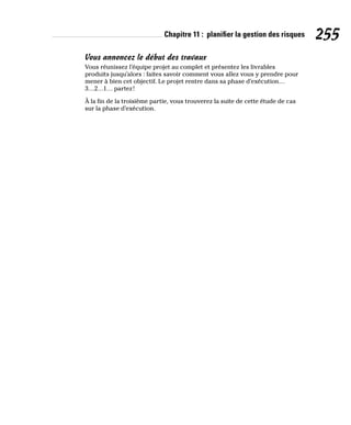 Chapitre 11 : planifier la gestion des risques 255
Vous annoncez le début des travaux
Vous réunissez l’équipe projet au complet et présentez les livrables
produits jusqu’alors : faites savoir comment vous allez vous y prendre pour
mener à bien cet objectif. Le projet rentre dans sa phase d’exécution…
3…2…1… partez!
À la fin de la troisième partie, vous trouverez la suite de cette étude de cas
sur la phase d’exécution.
 