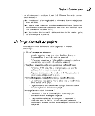 Chapitre 1 : Qu’est-ce qu’un 13
ces trois composants constituent la base de la définition d’un projet, pour les
raisons suivantes :
✓
✓ La seule raison d’être d’un projet est la production de résultats spécifiés
dans son objet;
✓
✓ La date de fin est un élément essentiel de la définition d’une conduite de
projet réussie : le résultat souhaité doit être fourni dans un certain délai
afin de répondre au besoin initial;
✓
✓ La disponibilité des ressources conditionne la nature des produits que le
projet est capable de générer.
Un large éventail de projets
Il existe toutes sortes de formes et tailles de projets. Ils peuvent
par exemple :
✓
✓ Être d’envergure ou modestes :
• Installer un métro, ce qui peut coûter 1 milliard d’euros et
demander 10 ou 15 ans de travaux, est un projet.
• Préparer un rapport sur le chiffre d’affaires mensuel, ce qui peut
vous prendre une journée, est également un projet.
✓
✓ Impliquer un grand nombre de personnes ou seulement vous :
• Former les 10000 employés de votre entreprise à la nouvelle
politique d’action positive est un projet.
• Repenser l’aménagement des meubles et de l’équipement dans
votre bureau est également un projet.
✓
✓ Être définis par un contrat officiel ou une entente officieuse :
• Un contrat que vous passez avec un client pour la construction
d’une maison est un projet.
• La promesse que vous faites à votre collègue de lui installer un
nouveau logiciel est également un projet.
✓
✓ Être professionnels ou personnels :
• L’animation, au sein de votre entreprise, de la campagne
d’incitation au don du sang est un projet.
• L’organisation chez vous d’un dîner pour 15 personnes, la
rénovation de votre maison, l’organisation d’un événement
personnel ou encore la création d’une entreprise sont tout autant
des projets.
 