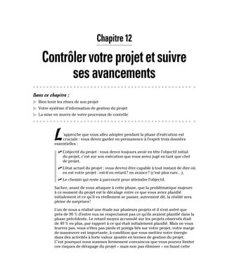 Chapitre 12
Contrôlervotreprojetetsuivre
sesavancements
Dans ce chapitre :
▶
▶ Bien tenir les rênes de son projet
▶
▶ Votre système d’information de gestion du projet
▶
▶ La mise en œuvre de votre processus de contrôle
L’approche que vous allez adopter pendant la phase d’exécution est
cruciale : vous devez garder en permanence à l’esprit trois données
essentielles :
✓
✓ L’objectif du projet : vous devez toujours avoir en tête l’objectif initial
du projet, c’est sur son exécution que vous serez jugé en tant que chef
de projet,
✓
✓ L’état actuel du projet : vous devrez être capable à tout instant de dire où
en est votre projet : est-il en retard? en avance? (c’est plus rare…),
✓
✓ Le chemin qui reste à parcourir pour atteindre l’objectif.
Sachez, avant de vous attaquer à cette phase, que la problématique majeure
à ce moment du projet est le décalage entre ce que vous aviez planifié
initialement et ce qu’il va réellement se passer, autrement dit, la réalité sera
pleine de surprises!
L’un de nous a réalisé une étude sur plusieurs projets et il s’est avéré que
près de 90 % d’entre eux ne respectaient pas ce qu’ils avaient planifié dans la
phase précédente. Le retard moyen accumulé sur les projets observés était
de 40 % en plus, par rapport à ce qui était initialement planifié. Mais ne vous
leurrez pas, vous n’êtes pas pieds et poings liés sur votre projet, votre marge
de manœuvre est importante, à condition que vous mettiez votre énergie
dans des activités à forte valeur ajoutée en termes de gestion du projet.
C’est pourquoi nous sommes fermement convaincus que vous pouvez limiter
ces risques de dérapage du projet – mais non pas éliminer – en lisant cette
 