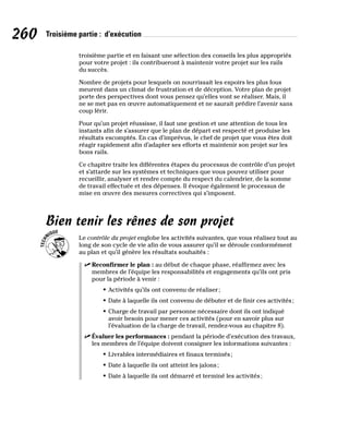 260 Troisième partie : d’exécution
troisième partie et en faisant une sélection des conseils les plus appropriés
pour votre projet : ils contribueront à maintenir votre projet sur les rails
du succès.
Nombre de projets pour lesquels on nourrissait les espoirs les plus fous
meurent dans un climat de frustration et de déception. Votre plan de projet
porte des perspectives dont vous pensez qu’elles vont se réaliser. Mais, il
ne se met pas en œuvre automatiquement et ne saurait prédire l’avenir sans
coup férir.
Pour qu’un projet réussisse, il faut une gestion et une attention de tous les
instants afin de s’assurer que le plan de départ est respecté et produise les
résultats escomptés. En cas d’imprévus, le chef de projet que vous êtes doit
réagir rapidement afin d’adapter ses efforts et maintenir son projet sur les
bons rails.
Ce chapitre traite les différentes étapes du processus de contrôle d’un projet
et s’attarde sur les systèmes et techniques que vous pouvez utiliser pour
recueillir, analyser et rendre compte du respect du calendrier, de la somme
de travail effectuée et des dépenses. Il évoque également le processus de
mise en œuvre des mesures correctives qui s’imposent.
Bien tenir les rênes de son projet
Le contrôle du projet englobe les activités suivantes, que vous réalisez tout au
long de son cycle de vie afin de vous assurer qu’il se déroule conformément
au plan et qu’il génère les résultats souhaités :
✓
✓ Reconfirmer le plan : au début de chaque phase, réaffirmez avec les
membres de l’équipe les responsabilités et engagements qu’ils ont pris
pour la période à venir :
• Activités qu’ils ont convenu de réaliser;
• Date à laquelle ils ont convenu de débuter et de finir ces activités;
• Charge de travail par personne nécessaire dont ils ont indiqué
avoir besoin pour mener ces activités (pour en savoir plus sur
l’évaluation de la charge de travail, rendez-vous au chapitre 8).
✓
✓ Évaluer les performances : pendant la période d’exécution des travaux,
les membres de l’équipe doivent consigner les informations suivantes :
• Livrables intermédiaires et finaux terminés;
• Date à laquelle ils ont atteint les jalons;
• Date à laquelle ils ont démarré et terminé les activités;
 