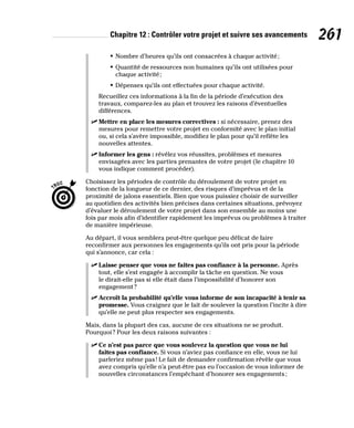 Chapitre 12 : Contrôler votre projet et suivre ses avancements 261
• Nombre d’heures qu’ils ont consacrées à chaque activité;
• Quantité de ressources non humaines qu’ils ont utilisées pour
chaque activité;
• Dépenses qu’ils ont effectuées pour chaque activité.
Recueillez ces informations à la fin de la période d’exécution des
travaux, comparez-les au plan et trouvez les raisons d’éventuelles
différences.
✓
✓ Mettre en place les mesures correctives : si nécessaire, prenez des
mesures pour remettre votre projet en conformité avec le plan initial
ou, si cela s’avère impossible, modifiez le plan pour qu’il reflète les
nouvelles attentes.
✓
✓ Informer les gens : révélez vos réussites, problèmes et mesures
envisagées avec les parties prenantes de votre projet (le chapitre 10
vous indique comment procéder).
Choisissez les périodes de contrôle du déroulement de votre projet en
fonction de la longueur de ce dernier, des risques d’imprévus et de la
proximité de jalons essentiels. Bien que vous puissiez choisir de surveiller
au quotidien des activités bien précises dans certaines situations, prévoyez
d’évaluer le déroulement de votre projet dans son ensemble au moins une
fois par mois afin d’identifier rapidement les imprévus ou problèmes à traiter
de manière impérieuse.
Au départ, il vous semblera peut-être quelque peu délicat de faire
reconfirmer aux personnes les engagements qu’ils ont pris pour la période
qui s’annonce, car cela :
✓
✓ Laisse penser que vous ne faites pas confiance à la personne. Après
tout, elle s’est engagée à accomplir la tâche en question. Ne vous
le dirait-elle pas si elle était dans l’impossibilité d’honorer son
engagement?
✓
✓ Accroît la probabilité qu’elle vous informe de son incapacité à tenir sa
promesse. Vous craignez que le fait de soulever la question l’incite à dire
qu’elle ne peut plus respecter ses engagements.
Mais, dans la plupart des cas, aucune de ces situations ne se produit.
Pourquoi? Pour les deux raisons suivantes :
✓
✓ Ce n’est pas parce que vous soulevez la question que vous ne lui
faites pas confiance. Si vous n’aviez pas confiance en elle, vous ne lui
parleriez même pas! Le fait de demander confirmation révèle que vous
avez compris qu’elle n’a peut-être pas eu l’occasion de vous informer de
nouvelles circonstances l’empêchant d’honorer ses engagements;
 