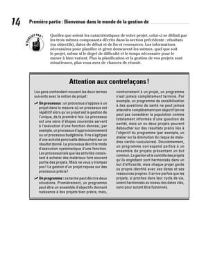 14 Première partie : Bienvenue dans le monde de la gestion de
Quelles que soient les caractéristiques de votre projet, celui-ci se définit par
les trois mêmes composants décrits dans la section précédente : résultats
(ou objectifs), dates de début et de fin et ressources. Les informations
nécessaires pour planifier et gérer demeurent les mêmes, quel que soit
le projet, même si le degré de difficulté et le temps nécessaire pour le
mener à bien varient. Plus la planification et la gestion de vos projets sont
minutieuses, plus vous avez de chances de réussir.
Attention aux contrefaçons!
Les gens confondent souvent les deux termes
suivants avec la notion de projet :
✓
✓ Un processus : un processus s’oppose à un
projet dans la mesure où un processus est
répétitif alors qu’un projet est la gestion de
l’unique, de la première fois. Le processus
est une série d’étapes courantes servant
à l’exécution d’une fonction donnée ; par
exemple, un processus d’approvisionnement
ou un processus budgétaire. Il ne s’agit pas
d’une activité ponctuelle débouchant sur un
résultat donné. Le processus décrit le mode
d’exécution systématique d’une fonction.
Les processus tels que les activités consis-
tant à acheter des matériaux font souvent
partie des projets. Mais ne vous y trompez
pas! La gestion d’un projet repose sur des
processus précis!
✓
✓ Un programme : ce terme peut décrire deux
situations. Premièrement, un programme
peut être un ensemble d’objectifs donnant
naissance à des projets bien précis, mais,
contrairement à un projet, un programme
n’est jamais complètement terminé. Par
exemple, un programme de sensibilisation
à des questions de santé ne peut jamais
atteindre complètement son objectif (on ne
peut pas considérer la population comme
totalement informée d’une question de
santé), mais un ou deux projets peuvent
déboucher sur des résultats précis liés à
l’objectif du programme (par exemple, un
atelier sur la diminution du risque de mala-
dies cardio-vasculaires). Deuxièmement,
un programme correspond parfois à un
ensemble de projets présentant un but
commun. La gestion et le contrôle des projets
qu’ils englobent sont harmonisés dans un
but d’efficacité, mais chaque projet garde
sa propre identité avec ses dates et ses
ressources propres. Il arrive parfois que les
projets, si proches dans leur cycle de vie,
soient harmonisés au niveau des dates clés,
sans pour autant être fusionnés.
 