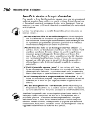 266 Troisième partie : d’exécution
Recueillir les données sur le respect du calendrier
Pour signaler le degré d’achèvement des travaux, optez pour un processus et
un format standard. Vous améliorerez ainsi la précision de vos informations
et il vous faudra moins de temps pour dessiner votre diagramme. En ce qui
nous concerne, nous préférons la plupart du temps utiliser le format combiné
activités/jalons.
Lorsque vous programmez le contrôle des activités, prenez en compte les
facteurs suivants :
✓
✓ L’activité se situe-t-elle sur un chemin critique? Un retard impliquant
une activité située sur un chemin critique entraîne un retard du projet.
Par conséquent, surveillez plus fréquemment les chemins critiques afin
de repérer dès que possible les problèmes potentiels et de réduire au
minimum les conséquences en termes de calendrier;
✓
✓ L’activité se situe-t-elle sur un chemin pas loin d’être critique? Les
activités situées sur des chemins non critiques peuvent subir un retard
avant que leur chemin devienne critique. On appelle marge le retard
maximum que peuvent supporter des activités non critiques. Si la
marge d’une activité est très mince, un petit retard peut faire basculer
son chemin dans la catégorie des chemins critiques. En conséquence,
pensez à surveiller plus souvent les activités dont la marge est très
réduite (là encore afin de déceler le plus tôt possible les problèmes
potentiels);
✓
✓ L’activité court-elle un grand risque? Si vous estimez qu’il y a de
fortes «chances» que des problèmes touchent une activité, surveillez-la
plus souvent afin d’identifier ces problèmes avant qu’ils ne deviennent
réalité. (Les risques et incertitudes sont traités en détail au chapitre 11);
✓
✓ Avez-vous déjà rencontré des problèmes avec cette activité? Si c’est
le cas, surveillez-la de plus près. Des problèmes auxquels vous avez été
confronté par le passé ont plus de probabilités de réapparaître dans
le futur;
✓
✓ La date de fin planifiée de l’activité est-elle proche? Surveillez plus
fréquemment les activités sur le point de s’achever afin de vous assurer
qu’aucun détail ne vous échappera pas et que le calendrier est respecté.
Au début d’une période, vous pouvez imprimer pour chaque membre de
l’équipe un rapport comprenant les activités et jalons planifiés pour la
période en question. Les membres de l’équipe peuvent alors consigner
les dates de début et de fin des activités et les dates d’atteinte des jalons
effectives dans les colonnes correspondantes et y ajouter leurs éventuels
commentaires. Vous pouvez ensuite les inviter à vous envoyer une copie du
rapport final le lendemain de la clôture de la période.
 