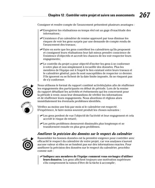 Chapitre 12 : Contrôler votre projet et suivre ses avancements 267
Consigner et rendre compte de l’avancement présentent plusieurs avantages :
✓
✓ Enregistrer les réalisations en temps réel est un gage d’exactitude des
informations;
✓
✓ L’existence d’un calendrier de remise approuvé par tous diminue les
risques de voir les gens surpris par une demande de compte rendu de
l’avancement des travaux;
✓
✓ Faire en sorte que les gens contrôlent les calendriers qu’ils proposent
et consignent leurs réalisations leur fait mieux prendre conscience de
l’existence d’objectifs et accroît les chances de les voir respecter leurs
engagements;
✓
✓ Le contrôle du projet a pour objectif d’inciter les gens à se conformer
à votre plan et non simplement à recueillir des données. Plus les
membres de l’équipe ont à l’esprit le lien existant entre leurs travaux et
le calendrier général, puis ils sont susceptibles de respecter ce dernier.
S’ils ignorent ou se fichent de la date limite imposée, ils ne risquent pas
de s’y conformer.
Nous utilisons le format du rapport combiné activités/jalon afin de réaffirmer
les engagements des participants en début de période. Lors de la remise
du rapport détaillant les activités et événements qui les concernent pour
la période à venir, nous leur demandons de vérifier les informations
et de réaffirmer leurs engagements. Nous abordons et réglons alors
immédiatement les éventuels problèmes identifiés.
Vérifiez au moins une fois par mois si le calendrier est respecté.
D’expérience, le faire moins souvent produit les choses suivantes :
✓
✓ Les gens perdent de vue l’objectif de l’activité et leur engagement et cela
accroît le risque de retard;
✓
✓ Les petits problèmes demeurent dissimulés plus longtemps et se
transforment ensuite en plus gros problèmes.
Améliorer la précision des données sur le respect du calendrier
Rassembler les bonnes données est la première exigence pour contrôler avec
efficacité le respect du calendrier de votre projet, car vos analyses n’auront
aucune valeur si elles ne se fondent pas sur des informations exactes. Pour
améliorer la précision des données sur le respect du calendrier, procédez
comme suit :
✓
✓ Indiquez aux membres de l’équipe comment vous envisagez d’utiliser
leurs données. Les gens affichent toujours une motivation supérieure
s’ils comprennent la raison d’être de la tâche à accomplir;
 