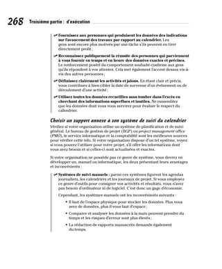 268 Troisième partie : d’exécution
✓
✓ Fournissez aux personnes qui produisent les données des indications
sur l’avancement des travaux par rapport au calendrier. Les
gens sont encore plus motivés par une tâche s’ils peuvent en tirer
directement profit;
✓
✓ Reconnaissez publiquement la réussite des personnes qui parviennent
à vous fournir en temps et en heure des données exactes et précises.
Le renforcement positif du comportement souhaité confirme aux gens
qu’ils répondent à vos attentes. Cela met également l’accent dessus vis-à-
vis des autres personnes;
✓
✓ Définissez clairement les activités et jalons. En étant clair et précis,
vous contribuez à bien cibler la date de survenue d’un événement ou de
déroulement d’une activité;
✓
✓ Utilisez toutes les données recueillies sans tomber dans l’excès en
cherchant des informations superflues et inutiles. Ne rassemblez
que les données dont vous vous servirez pour évaluer le respect du
calendrier.
Choisir un support annexe à son système de suivi du calendrier
Vérifiez si votre organisation utilise un système de planification et de suivi
général. Le bureau de gestion de projet (BGP) ou project management office
(PMO), le service informatique et la comptabilité sont les meilleures sources
pour vérifier cette info. Si votre organisation dispose d’un tel système, voyez
si vous pouvez l’utiliser pour votre projet, s’il offre les informations dont
vous avez besoin et si celles-ci sont actualisées et exactes.
Si votre organisation ne possède pas ce genre de système, vous devrez en
développer un, manuel ou informatique, les deux présentant leurs avantages
et inconvénients :
✓
✓ Systèmes de suivi manuels : parmi ces systèmes figurent les agendas
journaliers, les calendriers et les journaux de projet. Si vous employez
ce genre d’outils pour consigner vos activités et résultats, vous n’avez
pas besoin d’ordinateur ni de logiciel. C’est donc un gage d’économie.
Cependant, les systèmes manuels ont les inconvénients suivants :
• Il faut de l’espace physique pour stocker les données. Plus vous
avez de données, plus il vous faut d’espace;
• Comparer et analyser les données à la main peuvent prendre du
temps et les risques d’erreur sont plus élevés;
• La rédaction de rapports manuscrits demande également
du temps.
 