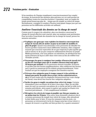 272 Troisième partie : d’exécution
Si les membres de l’équipe remplissent consciencieusement leur emploi
du temps, ils fourniront des données plus précises car cet outil permet de
comptabiliser toutes les tranches horaires. Cependant, tenir un emploi du
temps prend beaucoup plus de… temps que de remplir un relevé de temps.
Normalement, consigner le nombre d’heures total passé chaque jour par une
personne sur les différentes activités est suffisant.
Améliorer l’exactitude des données sur la charge de travail
Comme pour le respect du calendrier, plus vos données concernant la
charge de travail effective sont exactes, plus vos analyses sont pertinentes.
Pour accroître l’exactitude des données sur la charge de travail, prenez les
mesures suivantes :
✓
✓ Expliquez aux gens que vous exploitez les données concernant leur
temps de travail afin de mettre au jour la nécessité de modifier le
plan du projet. Quand vous demandez à des personnes de détailler les
heures qu’elles consacrent à leurs différentes missions, elles craignent
souvent que vous leur reprochiez de ne pas respecter le plan (quelle que
soit la raison) ou de ne pas consacrer suffisamment d’heures au projet.
Malheureusement, s’ils vous prêtent ces intentions, ils attribueront leur
quota d’heures de façon à aller dans votre sens au lieu de refléter leur
véritable activité;
✓
✓ Encouragez les gens à consigner leur nombre d’heures de travail réel
au lieu de s’arranger pour que le nombre d’heures total soit égal à
35 heures par semaine. Si ces personnes doivent travailler 35 heures
et qu’elles font des heures supplémentaires, elles oublieront des heures
par-ci par-là ou essaieront de les réduire proportionnellement. Votre
souhait est que les employés consignent des données exactes;
✓
✓ Prévoyez des catégories pour le temps consacré à des activités ne
faisant pas partie du projet (hors projet, tâches administratives,
etc.). Si vous voulez que les employés retranscrivent leur vraie charge
de travail, vous devez leur fournir des catégories adaptées;
✓
✓ Incitez les gens à remplir eux-mêmes leur relevé de temps. Certains
demandent à leur secrétaire de le faire à leur place. Mais, ils ont déjà
assez de mal à se souvenir eux-mêmes de ce qu’ils ont fait la veille ou la
semaine précédente, alors quant à espérer que quelqu’un d’autre s’en
souvient précisément… C’est complètement irréaliste!
✓
✓ Récupérez les relevés de temps si possible une fois par semaine ou
au moins tous les 15 jours. Vous aurez beau demander plusieurs fois à
certaines personnes de remplir leur relevé de temps, elles attendront
la date limite pour le faire. Si vous les ramassez tous les mois, ces
personnes se retrouveront à la fin de chaque mois face à leur relevé, à
essayer de trouver ce qu’elles ont bien pu faire il y a quatre semaines!
 