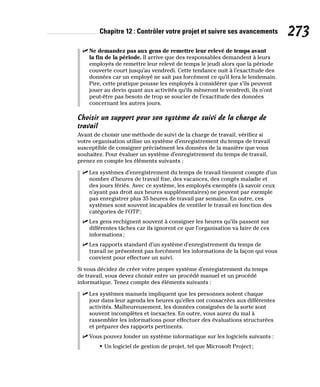 Chapitre 12 : Contrôler votre projet et suivre ses avancements 273
✓
✓ Ne demandez pas aux gens de remettre leur relevé de temps avant
la fin de la période. Il arrive que des responsables demandent à leurs
employés de remettre leur relevé de temps le jeudi alors que la période
couverte court jusqu’au vendredi. Cette tendance nuit à l’exactitude des
données car un employé ne sait pas forcément ce qu’il fera le lendemain.
Pire, cette pratique pousse les employés à considérer que s’ils peuvent
jouer au devin quant aux activités qu’ils mèneront le vendredi, ils n’ont
peut-être pas besoin de trop se soucier de l’exactitude des données
concernant les autres jours.
Choisir un support pour son système de suivi de la charge de
travail
Avant de choisir une méthode de suivi de la charge de travail, vérifiez si
votre organisation utilise un système d’enregistrement du temps de travail
susceptible de consigner précisément les données de la manière que vous
souhaitez. Pour évaluer un système d’enregistrement du temps de travail,
prenez en compte les éléments suivants :
✓
✓ Les systèmes d’enregistrement du temps de travail tiennent compte d’un
nombre d’heures de travail fixe, des vacances, des congés maladie et
des jours fériés. Avec ce système, les employés exemptés (à savoir ceux
n’ayant pas droit aux heures supplémentaires) ne peuvent par exemple
pas enregistrer plus 35 heures de travail par semaine. En outre, ces
systèmes sont souvent incapables de ventiler le travail en fonction des
catégories de l’OTP;
✓
✓ Les gens rechignent souvent à consigner les heures qu’ils passent sur
différentes tâches car ils ignorent ce que l’organisation va faire de ces
informations;
✓
✓ Les rapports standard d’un système d’enregistrement du temps de
travail ne présentent pas forcément les informations de la façon qui vous
convient pour effectuer un suivi.
Si vous décidez de créer votre propre système d’enregistrement du temps
de travail, vous devez choisir entre un procédé manuel et un procédé
informatique. Tenez compte des éléments suivants :
✓
✓ Les systèmes manuels impliquent que les personnes notent chaque
jour dans leur agenda les heures qu’elles ont consacrées aux différentes
activités. Malheureusement, les données consignées de la sorte sont
souvent incomplètes et inexactes. En outre, vous aurez du mal à
rassembler les informations pour effectuer des évaluations structurées
et préparer des rapports pertinents.
✓
✓ Vous pouvez fonder un système informatique sur les logiciels suivants :
• Un logiciel de gestion de projet, tel que Microsoft Project;
 