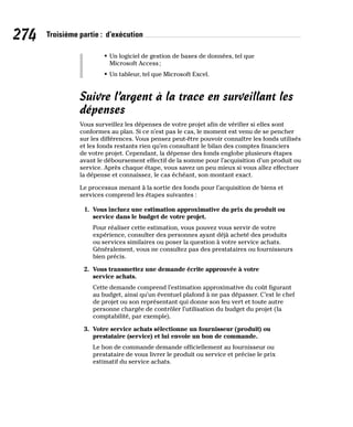 274 Troisième partie : d’exécution
• Un logiciel de gestion de bases de données, tel que
Microsoft Access;
• Un tableur, tel que Microsoft Excel.
Suivre l’argent à la trace en surveillant les
dépenses
Vous surveillez les dépenses de votre projet afin de vérifier si elles sont
conformes au plan. Si ce n’est pas le cas, le moment est venu de se pencher
sur les différences. Vous pensez peut-être pouvoir connaître les fonds utilisés
et les fonds restants rien qu’en consultant le bilan des comptes financiers
de votre projet. Cependant, la dépense des fonds englobe plusieurs étapes
avant le déboursement effectif de la somme pour l’acquisition d’un produit ou
service. Après chaque étape, vous savez un peu mieux si vous allez effectuer
la dépense et connaissez, le cas échéant, son montant exact.
Le processus menant à la sortie des fonds pour l’acquisition de biens et
services comprend les étapes suivantes :
1. Vous incluez une estimation approximative du prix du produit ou
service dans le budget de votre projet.
Pour réaliser cette estimation, vous pouvez vous servir de votre
expérience, consulter des personnes ayant déjà acheté des produits
ou services similaires ou poser la question à votre service achats.
Généralement, vous ne consultez pas des prestataires ou fournisseurs
bien précis.
2. Vous transmettez une demande écrite approuvée à votre
service achats.
Cette demande comprend l’estimation approximative du coût figurant
au budget, ainsi qu’un éventuel plafond à ne pas dépasser. C’est le chef
de projet ou son représentant qui donne son feu vert et toute autre
personne chargée de contrôler l’utilisation du budget du projet (la
comptabilité, par exemple).
3. Votre service achats sélectionne un fournisseur (produit) ou
prestataire (service) et lui envoie un bon de commande.
Le bon de commande demande officiellement au fournisseur ou
prestataire de vous livrer le produit ou service et précise le prix
estimatif du service achats.
 