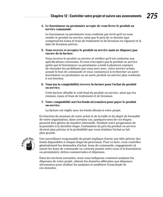 Chapitre 12 : Contrôler votre projet et suivre ses avancements 275
4. Le fournisseur ou prestataire accepte de vous livrer le produit ou
service commandé.
Le fournisseur ou prestataire vous confirme par écrit qu’il va vous
vendre le produit ou service, ainsi que le prix de ce dernier (qui
comprend les taxes et frais de traitement et de livraison en vigueur) et la
date de livraison prévue.
5. Vous recevez et acceptez le produit ou service mais ne disposez pas
encore de la facture.
Vous recevez le produit ou service et vérifiez qu’il est conforme aux
spécifications convenues. Si vous n’acceptez pas le produit ou service
après que le fournisseur ou prestataire a tenté à plusieurs reprises
de résoudre les problèmes que vous avez avec, votre service achats
annule le bon de commande et vous commencez à rechercher un autre
fournisseur ou prestataire ou un autre produit ou service plus conforme
à vos besoins.
6. Vous (ou la comptabilité) recevez la facture pour l’achat du produit
ou service.
Cette facture détaille le coût final du produit ou service, ainsi que les
remises, taxes et frais de traitement et de livraison.
7. Votre comptabilité sort les fonds nécessaires pour payer le produit
ou service.
La facture est réglée avec les fonds alloués à votre projet.
En fonction du montant de votre achat et de la taille et du degré de formalité
de votre organisation, dans certains cas, quelques-unes de ces étapes
peuvent être gérées de manière informelle. Pendant votre progression de
la première à la dernière étape, l’estimation du prix du produit ou service
devient plus précise et la probabilité que vous réalisiez l’achat se fait
plus grande.
Une surveillance responsable du projet implique d’avoir une idée précise des
fonds disponibles à chaque étape du processus. Pour ce faire, vous contrôlez
généralement les demandes d’achat, bons de commande, engagements (à
savoir les bons de commande ou contrats passés entre vous et le fournisseur
ou prestataire), dettes commerciales et dépenses.
Dans les sections suivantes, nous vous indiquons comment analyser les
dépenses de votre projet, obtenir les données afférentes aux dépenses
nécessaires pour réaliser les analyses et améliorer l’exactitude de
ces données.
 