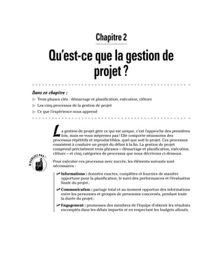 Chapitre 2
Qu’est-cequelagestionde
projet?
Dans ce chapitre :
▶
▶ Trois phases clés : démarrage et planification, exécution, clôture
▶
▶ Les cinq processus de la gestion de projet
▶
▶ Ce que l’expérience nous apprend
La gestion de projet gère ce qui est unique, c’est l’approche des premières
fois, mais ne vous méprenez pas! Elle comporte néanmoins des
processus répétitifs et reproductibles, quel que soit le projet. Ces processus
consistent à conduire un projet du début à la fin. La gestion de projet
comprend précisément trois phrases – démarrage et planification, exécution,
clôture – et cinq catégories de processus que nous décrivons ci-dessous.
Pour exécuter ces processus avec succès, les éléments suivants sont
nécessaires :
✓
✓ Informations : données exactes, complètes et fournies de manière
opportune pour la planification, le suivi des performances et l’évaluation
finale du projet;
✓
✓ Communication : partage total et au moment opportun des informations
entre les personnes et groupes de personnes concernés, pendant toute
la durée du projet;
✓
✓ Engagement : promesses des membres de l’équipe d’obtenir les résultats
escomptés dans les délais impartis et en respectant les budgets alloués.
 