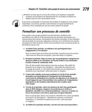 Chapitre 12 : Contrôler votre projet et suivre ses avancements 279
✓
✓ Faites en sorte que le service des achats ou le système comptable
s’oppose aux tentatives de dépassement de ces limites si l’auteur ne
dispose pas de votre autorisation écrite.
Il peut être souhaitable et nécessaire de modifier le budget de votre projet.
Cependant, vous devez prendre cette décision en ayant parfaitement
conscience des conséquences sur les autres aspects du projet.
Formaliser son processus de contrôle
Pour guider votre projet pendant son déroulement, établissez des
procédures de collecte et de transmission des données nécessaires sur
l’avancement des travaux, d’évaluation des tâches exécutées et des résultats,
afin de prendre les mesures adéquates si besoin est et d’informer les parties
prenantes de l’état du projet. Suivez ces procédures tout au long du projet en
procédant comme suit :
1. Au début d’une période, reconfirmez aux participants leurs
engagements et vos attentes.
Pour en savoir plus sur la façon de procéder, reportez-vous à la section
«Bien tenir les rênes de son projet», plus haut dans ce chapitre.
2. Pendant la période, faites en sorte que les participants consignent les
données relatives au calendrier, au travail réalisé et aux demandes
d’achat et bons de commande émis.
Pour de plus amples informations, lisez les sections «Recueillir les
données sur le respect du calendrier», «Recueillir les données sur
la charge de travail» et «Recueillir des données sur les dépenses et
améliorer leur exactitude», plus haut dans ce chapitre.
3. À intervalle régulier (convenu), pendant ou à la fin d’une période,
demandez aux participants de transmettre les informations
concernant la réalisation des activités, les dépenses et la charge de
travail supportée par l’intermédiaire des systèmes de l’organisation
appropriés ou des systèmes spécialement mis en place pour
votre projet.
4. À la fin de la période, entrez les données de suivi des participants
dans le SIGP adéquat, comparez les performances réelles et
planifiées, identifiez les éventuels problèmes, concevez et mettez en
œuvre les mesures correctives, puis tenez les gens informés.
Pour en savoir plus, foncez aux sections «Identifier les causes possibles
de retard et de divergence», «Identifier les mesures correctives
existantes» et «Remettre le projet sur les rails», plus loin dans
ce chapitre.
5. Au début de la période suivante, exécutez de nouveau la procédure.
 