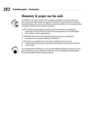 282 Troisième partie : d’exécution
Remettre le projet sur les rails
La référence de votre projet est la version actuelle de votre plan de projet
qui oriente son déroulement et permet d’évaluer l’avancement des travaux.
La modification du contenu de référence afin de bénéficier d’un nouveau plan
de projet s’effectue de la manière suivante :
✓
✓ Consultez les principales parties prenantes afin de leur expliquer
pourquoi il est nécessaire d’opérer des changements et de demander
leur soutien et leur approbation;
✓
✓ Vérifiez bien que les principales parties prenantes connaissent
l’existence du nouveau contenu de référence;
✓
✓ Gardez un exemplaire de votre plan original et de toutes les
modifications intervenues depuis afin de faciliter l’évaluation finale de
votre projet.
Le changement de référence est le recours ultime quand les travaux ne sont
pas conformes au plan. Épuisez toutes les autres stratégies envisageables
avant de modifier le plan proprement dit.
 