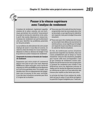 Chapitre 12 : Contrôler votre projet et suivre ses avancements 283
Passer à la vitesse supérieure
avec l’analyse de rendement
L’analyse de rendement, également appelée
analyse de la valeur acquise, est une tech-
nique permettant de connaître l’avancement
du projet en termes de calendrier et de coûts,
à partir des seules dépenses en ressources.
L’analyse de rendement est particulièrement
utile pour identifier les problèmes potentiels
sur les gros projets.
La surveillance du déroulement de votre projet
implique de savoir si vous êtes en avance, en
retard ou dans les temps et si vous respectez,
dépassez ou êtes au-dessous du budget. C’est
là qu’entre en scène l’analyse de rendement.
Comprendre les termes et formules de l’analyse
de rendement
Supposons que votre projet ait commencé
depuis trois mois et que vous ayez dépensé
50000 euros. Selon votre plan, vous n’auriez dû
atteindre le chiffre de 50000 euros de dépenses
qu’à la fin du quatrième mois. À ce stade, vous
semblez donc être en dépassement de budget,
mais vous ne pouvez le dire avec certitude.
L’une des deux situations suivantes peut être
à l’origine de la situation :
✓
✓ Vous avez peut-être exécuté tous les travaux
programmés mais les avez payés plus cher
qu’escompté, ce qui signifie que le calendrier
est respecté, mais pas le budget (mauvaise
situation);
✓
✓ Vous avez peut-être réalisé plus de travaux
qu’escompté mais déboursé exactement la
somme prévue, ce qui signifie que le budget
est respecté et que vous êtes en avance sur
le calendrier (bonne situation).
En fait, de nombreuses autres situations
peuvent avoir engendré ces résultats, mais vous
n’avez probablement pas le temps ou l’envie
d’examiner chacune des situations possibles
pour trouver celle vous correspondant. C’est
là que l’analyse de rendement s’avère utile.
Évaluer les performances de votre projet grâce
à l’analyse de rendement peut révéler si les
différences entre les dépenses prévues et
réelles sont le résultat de dépenses excessives
ou inférieures au plan ou d’une exécution des
travaux plus rapide ou plus lente que prévu.
Le principe de base d’une analyse de rende-
ment est que la valeur d’une tâche est égale à
la quantité d’argent budgétée pour l’exécuter.
 