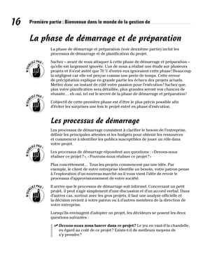 16 Première partie : Bienvenue dans le monde de la gestion de
La phase de démarrage et de préparation
La phase de démarrage et préparation (voir deuxième partie) inclut les
processus de démarrage et de planification du projet.
Sachez – avant de vous attaquer à cette phase de démarrage et préparation –
qu’elle est largement ignorée. L’un de nous a réalisé une étude sur plusieurs
projets et il s’est avéré que 70 % d’entre eux ignoraient cette phase! Beaucoup
la négligent car elle est perçue comme une perte de temps. Cette erreur
de précipitation explique en grande partie les échecs des projets actuels.
Mettez donc un instant de côté votre passion pour l’exécution! Sachez que,
plus votre planification sera détaillée, plus grandes seront vos chances de
réussite… eh oui, tel est le secret de la phase de démarrage et préparation!
L’objectif de cette première phase est d’être le plus précis possible afin
d’éviter les surprises une fois le projet entré en phase d’exécution.
Les processus de démarrage
Les processus de démarrage consistent à clarifier le besoin de l’entreprise,
définir les principales attentes et les budgets pour obtenir les ressources
et commencer à identifier les publics susceptibles de jouer un rôle dans
votre projet.
Les processus de démarrage répondent aux questions : «Devons-nous
réaliser ce projet?», «Pouvons-nous réaliser ce projet?»
Plus concrètement… Tous les projets commencent par une idée. Par
exemple, le client de votre entreprise identifie un besoin, votre patron pense
à l’exploration d’un nouveau marché ou il vous vient l’idée de revoir le
processus d’approvisionnement de votre société.
Il arrive que le processus de démarrage soit informel. Concernant un petit
projet, il peut s’agir simplement d’une discussion et d’un accord verbal. Dans
d’autres cas, surtout avec les gros projets, il faut une analyse officielle et
la décision revient à votre patron ou à d’autres membres de la direction de
votre entreprise.
Lorsqu’ils envisagent d’adopter un projet, les décideurs se posent les deux
questions suivantes :
✓
✓ Devons-nous nous lancer dans ce projet? Le jeu en vaut-il la chandelle,
eu égard au coût de ce projet? Existe-t-il de meilleurs moyens de
s’y prendre?
 