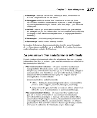 Chapitre 13 : Vous n’êtes pas au 287
✓
✓ Le codage : message traduit dans un langage (mots, illustrations ou
actions) compréhensible par les autres;
✓
✓ Le support : méthode utilisée pour transmettre le message (nous
détaillons les différents supports dans la section «Choisir le support
approprié pour communiquer dans le cadre d’un projet», plus loin dans
ce chapitre);
✓
✓ Le bruit : tout ce qui nuit à la transmission du message (par exemple,
les idées préconçues, les déformations, les difficultés de compréhension
du langage utilisé, les sentiments personnels, le langage gestuel et les
émotions);
✓
✓ Le récepteur : personne qui reçoit le message;
✓
✓ Le décodage : traduction du message en idées.
En fonction de la nature d’une communication donnée, un ou l’intégralité
de ces éléments peuvent influer sur la probabilité de réception du message
conformément aux souhaits de l’émetteur.
La communication unilatérale et bilatérale
Il existe des types de communication plus adaptés que d’autres à certaines
informations. Les deux principaux types sont la communication unilatérale et
la communication bilatérale :
✓
✓ La communication unilatérale : elle va de l’émetteur au récepteur
sans possibilité d’éclaircissement ou de confirmation de la bonne
réception ou compréhension du message par le destinataire. Ce type de
communication peut être efficace pour présenter des faits, confirmer
des actions et transmettre des messages pour lesquels le risque
d’interprétation erronée est faible.
Les communications unilatérales sont :
• Ciblées : distribuées de manière proactive à des personnes bien
précises (notes, rapports, courriers, télécopies, courriels);
• À disposition : les gens doivent y accéder eux-mêmes (sites web et
intranets, bases de connaissances et panneaux d’affichage).
✓
✓ La communication bilatérale : elle va de l’émetteur au récepteur,
puis fait le chemin inverse afin de s’assurer que le destinataire a
correctement reçu et compris le message (discussions en face à face,
conversations téléphoniques, réunions, visioconférences interactives
et messagerie instantanée). La communication bilatérale est efficace
pour s’assurer de la bonne transmission du message et faire passer les
croyances et sentiments de l’émetteur à propos du message.
 