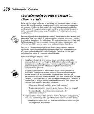 288 Troisième partie : d’exécution
Vous m’entendez ou vous m’écoutez ?…
L’écoute active
La faculté qui influe le plus sur la qualité de vos communications est votre
écoute. Bien que l’on puisse supposer que les informations contenues dans
un message et le format dans lequel elles sont présentées puissent influer
sur la qualité de réception, vous pouvez savoir si la réception a bien perçu
votre communication comme vous l’entendiez en écoutant attentivement
ses réactions.
L’écoute active consiste à explorer et discuter du message envoyé afin de vous
assurer qu’il est bien cerné. Si vous envoyez un message, vous devez inciter
le récepteur à employer des techniques d’écoute active pour être certain qu’il
l’a bien compris. Si vous recevez un message, à vous de les employer afin
d’être certain d’être bien en phase avec les intentions de l’émetteur.
L’écoute et l’observation de la réaction du récepteur de votre message
impliquant d’abord une circulation d’informations dans le sens émetteur-
récepteur, puis dans celui récepteur-émetteur, l’écoute active est, par
définition, une forme de communication bilatérale.
Voici les techniques d’écoute active :
✓
✓ Visualiser : il s’agit de se créer une image mentale du contenu du
message. Cela permet au récepteur d’identifier les éventuelles pièces
manquantes ou mal comprises de votre message et de rechercher
les informations complémentaires susceptibles d’améliorer la
compréhension générale.
Imaginez que l’on vous ait demandé de revoir l’aménagement des
bureaux de votre groupe afin de disposer d’un environnement plus
ouvert, susceptible de détendre les employés et de favoriser les
discussions collectives plus informelles. Pour vous aider à avoir une idée
claire de ce que l’on attend de vous, vous pouvez essayer de visualiser le
résultat final et le futur comportement des employés. Vous pouvez par
exemple vous poser les questions suivantes :
• Allez-vous utiliser le mobilier actuel ou le changer?
• Les gens pourront-ils improviser des réunions dans ces locaux?
• Combien faudra-t-il de cloisons insonorisantes de
différentes hauteurs?
✓
✓ En essayant de visualiser les diverses parties du nouvel aménagement,
vous vous apercevez que les aspects suivants ne sont pas très clairs :
• Les bureaux situés près des fenêtres bénéficieront-ils de canapés
ou simplement de chaises?
 