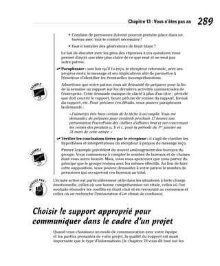 Chapitre 13 : Vous n’êtes pas au 289
• Combien de personnes doivent pouvoir prendre place dans un
bureau avec tout le confort nécessaire?
• Faut-il installer des générateurs de bruit blanc?
Le fait de discuter avec les gens des réponses à ces questions vous
permet d’avoir une idée plus claire de ce que veut et ne veut pas
votre patron.
✓
✓ Paraphraser : une fois qu’il l’a reçu, le récepteur reformule, avec ses
propres mots, le message et ses implications afin de permettre à
l’émetteur d’identifier les éventuelles incompréhensions.
Admettons que votre patron vous ait demandé de préparer pour la fin
de la semaine un rapport sur les dernières activités commerciales de
l’entreprise. Cette demande manque de clarté à plus d’un titre : période
que doit couvrir le rapport, heure précise de remise du rapport, format
du rapport, etc. Pour préciser ces détails, vous pouvez paraphraser
la demande :
«J’aimerais être bien certain de la tâche à accomplir. Vous me
demandez de préparer pour vendredi prochain 17 heures une
présentation PowerPoint des chiffres d’affaires brut et net concernant
les ventes des produits a, b et c, pour la période du 1er janvier au
31 mars de cette année.»
✓
✓ Vérifier les conclusions tirées par le récepteur : il s’agit de clarifier les
hypothèses et interprétations du récepteur à propos du message reçu.
Prenez l’exemple précédent du nouvel aménagement des bureaux du
groupe. Vous commencez à compter le nombre de bureaux et de chaises
dont vous aurez besoin. Mais, vous vous apercevez que vous partez du
principe que le groupe restera avec les mêmes effectifs. Au lieu de faire
cette supposition, vous pouvez demander à votre patron le nombre de
personnes qui occuperont ces bureaux au total.
L’écoute active est particulièrement utile dans les situations à forte charge
émotionnelle, celles où une bonne compréhension est vitale, celles où l’on
souhaite résoudre les conflits en étant clair et en recourant au consensus et
celles où on recherche l’instauration d’un climat de confiance.
Choisir le support approprié pour
communiquer dans le cadre d’un projet
Quand vous choisissez un mode de communication avec votre équipe
et les parties prenantes de votre projet, la qualité du support est aussi
importante que le type d’informations (le chapitre 10 vous dit tout sur les
 