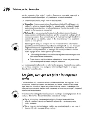 290 Troisième partie : d’exécution
parties prenantes d’un projet). Le choix du support vous aide à garantir la
transmission des informations nécessaires au moment opportun.
Les communications du projet sont de deux sortes :
✓
✓ Formelles : les communications formelles sont planifiées à l’avance et
délivrées selon un format standard et un calendrier préétabli. Il s’agit
par exemple des réunions hebdomadaires de l’équipe de projet et des
rapports d’avancement mensuels;
✓
✓ Informelles : les communications informelles interviennent lorsque
des personnes ont des informations qu’elles souhaitent partager. C’est
monnaie courante dans une entreprise. Il s’agit par exemple des brèves
conversations à la machine à café et des courriels que vous balancez
quand ça vous prend.
Prenez garde à ne pas compter sur ces communications informelles
pour transmettre des infos importantes sur le projet, car ces échanges
impliquent souvent un petit nombre de personnes. Pour limiter les
risques d’incompréhension et ménager les susceptibilités au sein de
votre équipe et des autres parties prenantes :
• Confirmez par écrit les informations importantes échangées lors
de conversations informelles;
• Évitez d’avoir une discussion informelle si toutes les personnes
concernées par le sujet ne sont pas présentes.
Les communications formelles et informelles peuvent être écrites ou orales.
Les sections suivantes vous indiquent le format à privilégier et la façon
d’améliorer son efficacité.
Les faits, rien que les faits : les rapports
écrits
Contrairement aux communications orales informelles, les rapports écrits
permettent de bien présenter les données factuelles, de choisir ses mots
avec soin afin de limiter les incompréhensions, de fournir l’historique des
informations que vous révélez et de transmettre le même message à un grand
nombre de destinataires.
Si les rapports écrits présentent quelques avantages non négligeables, ils ne
sont pas dépourvus d’inconvénients à prendre en compte :
✓
✓ Ils ne permettent pas aux destinataires de poser des questions
afin de clarifier le contenu, la signification et les conséquences de
votre message;
✓
✓ Ils ne vous permettent pas de vérifier que vos destinataires ont reçu et
interprété votre message à bon escient;
 
