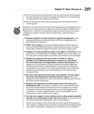 Chapitre 13 : Vous n’êtes pas au 291
✓
✓ Ils ne vous permettent pas de percevoir les réactions des destinataires
de votre message à travers leur langage non verbal et ne favorisent pas
une discussion ni une réflexion interactive;
✓
✓ Il peut arriver que vous ne sachiez jamais si les destinataires ont lu
votre rapport!
Gardez les conseils suivants à l’esprit afin d’augmenter la probabilité que les
gens lisent et comprennent vos rapports écrits (pour plus de détails sur la
rédaction de ce type de communication spécial, reportez-vous à la section
«Préparer un rapport d’avancement du projet écrit», plus loin dans ce
chapitre) :
✓
✓ Préparez toujours au même format les rapports programmés. Cette
homogénéité permet aux destinataires de trouver rapidement des
informations bien précises;
✓
✓ Ciblez votre propos. Il vaut mieux rédiger plusieurs petits rapports
qu’un seul particulièrement long et traitant plusieurs sujets. Les gens
seront plus à même de retenir l’essentiel concernant chaque sujet;
✓
✓ Employez le moins possible de jargon et de sigles et acronymes. Si une
personne ne connaît pas bien le langage employé dans votre rapport, il
est à peu près certain qu’elle ne percevra pas certains de vos messages;
✓
✓ Utilisez des rapports écrits pour révéler des faits et veillez à
identifier une ou plusieurs personnes en mesure de vous donner
des éclaircissements ou d’approfondir certaines informations. Les
rapports écrits présentent un grand nombre de données objectives
ne donnant pas matière à interprétation et qui servent de référence
consultable à tout moment. Un contact peut répondre aux éventuelles
questions du destinataire sur les informations ou les raisons de la
communication;
✓
✓ Décrivez clairement les mesures que vous souhaitez voir être prises
sur la base des informations contenues dans le rapport. Plus vous
expliquerez avec précision ce que vous attendez des gens, plus il y aura
de chances qu’ils s’exécutent;
✓
✓ Employez des approches novatrices pour mettre l’accent sur des
informations clés. Par exemple, choisissez une couleur spéciale pour
les sections importantes (ou imprimez-les sur du papier en couleur)
ou mentionnez les sections importantes sur une note figurant sur la
couverture. Cet effort supplémentaire accroît la probabilité que les
destinataires voient et lisent votre rapport;
✓
✓ Une fois votre rapport envoyé, discutez d’un ou deux points essentiels
abordés avec les personnes à qui vous l’avez envoyé. Ce suivi peut très
vite vous révéler si les destinataires ont lu votre rapport.
Quand vous tombez sur des personnes qui n’ont manifestement pas lu
votre rapport, expliquez-leur les parties du rapport les plus importantes
pour elles et argumentez. Indiquez-leur ensuite que vous souhaiteriez
 