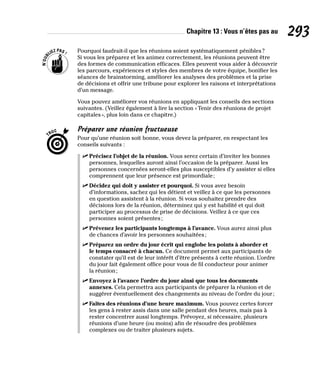 Chapitre 13 : Vous n’êtes pas au 293
Pourquoi faudrait-il que les réunions soient systématiquement pénibles?
Si vous les préparez et les animez correctement, les réunions peuvent être
des formes de communication efficaces. Elles peuvent vous aider à découvrir
les parcours, expériences et styles des membres de votre équipe, bonifier les
séances de brainstorming, améliorer les analyses des problèmes et la prise
de décisions et offrir une tribune pour explorer les raisons et interprétations
d’un message.
Vous pouvez améliorer vos réunions en appliquant les conseils des sections
suivantes. (Veillez également à lire la section «Tenir des réunions de projet
capitales», plus loin dans ce chapitre.)
Préparer une réunion fructueuse
Pour qu’une réunion soit bonne, vous devez la préparer, en respectant les
conseils suivants :
✓
✓ Précisez l’objet de la réunion. Vous serez certain d’inviter les bonnes
personnes, lesquelles auront ainsi l’occasion de la préparer. Aussi les
personnes concernées seront-elles plus susceptibles d’y assister si elles
comprennent que leur présence est primordiale;
✓
✓ Décidez qui doit y assister et pourquoi. Si vous avez besoin
d’informations, sachez qui les détient et veillez à ce que les personnes
en question assistent à la réunion. Si vous souhaitez prendre des
décisions lors de la réunion, déterminez qui y est habilité et qui doit
participer au processus de prise de décisions. Veillez à ce que ces
personnes soient présentes;
✓
✓ Prévenez les participants longtemps à l’avance. Vous aurez ainsi plus
de chances d’avoir les personnes souhaitées;
✓
✓ Préparez un ordre du jour écrit qui englobe les points à aborder et
le temps consacré à chacun. Ce document permet aux participants de
constater qu’il est de leur intérêt d’être présents à cette réunion. L’ordre
du jour fait également office pour vous de fil conducteur pour animer
la réunion;
✓
✓ Envoyez à l’avance l’ordre du jour ainsi que tous les documents
annexes. Cela permettra aux participants de préparer la réunion et de
suggérer éventuellement des changements au niveau de l’ordre du jour;
✓
✓ Faites des réunions d’une heure maximum. Vous pouvez certes forcer
les gens à rester assis dans une salle pendant des heures, mais pas à
rester concentrer aussi longtemps. Prévoyez, si nécessaire, plusieurs
réunions d’une heure (ou moins) afin de résoudre des problèmes
complexes ou de traiter plusieurs sujets.
 