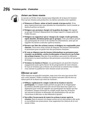 294 Troisième partie : d’exécution
Animer une bonne réunion
Le succès ou l’échec d’une réunion peut dépendre de la façon de l’animer.
Pour qu’une réunion soit productive, les tâches suivantes sont capitales :
✓
✓ Démarrez à l’heure, même si tout le monde n’est pas arrivé. Si les
gens s’aperçoivent que vous attendez les retardataires, tout le monde se
mettra à arriver en retard;
✓
✓ Désignez une personne chargée de la gestion du temps. Elle signale
au groupe l’éventuel dépassement du temps imparti à chaque point de
l’ordre du jour;
✓
✓ Désignez un rapporteur qui se chargera du compte rendu (présents,
sujets abordés, décisions prises par le groupe). Cette procédure permet
aux participants de revoir et de clarifier les informations, ainsi que de
rappeler les tâches à exécuter après la réunion;
✓
✓ Dressez une liste des actions à mener et désignez un responsable pour
chacune. Vous serez ainsi certain de disposer des bonnes informations
et personnes pour en parler lors des prochaines réunions;
✓
✓ Si vous ne disposez pas des bonnes informations ou personnes pour
résoudre un problème, arrêtez la discussion et inscrivez-le sur la liste
des actions à mener. Discuter d’un problème sans avoir les éléments
nécessaires ou sans la présence des personnes concernées est une perte
de temps;
✓
✓ Terminez la réunion à l’heure. Les participants ont peut-être d’autres
engagements juste après l’heure de fin programmée de votre réunion.
Si vous ne terminez pas à l’heure, ils arriveront en retard à leur rendez-
vous suivant ou quitteront votre réunion avant son terme.
Effectuer un suivi
Votre réunion est peut-être terminée, mais vous n’en avez pas encore fini
avec votre mission. Veillez à réaliser les tâches suivantes afin de tirer au
mieux parti de la séance qui vient de s’achever :
✓
✓ Diffusez rapidement le compte rendu de la réunion à tous les
participants. Ce compte rendu permet aux gens de se réapproprier
les thèmes abordés quand ils sont encore frais dans leur esprit. Il a
également pour vertu de rappeler aux participants les tâches qui leur
incombent. Essayez d’envoyer le compte rendu dans les 24 heures
qui suivent la réunion et demandez aux destinataires s’ils ont des
corrections à effectuer ou des éléments à ajouter;
✓
✓ Surveillez l’avancement de toutes les actions à mener après la
réunion. Dans la mesure où chaque action est un mini projet à elle seule,
en surveillant son avancement, vous augmentez les chances de la voir
menée à bien.
 