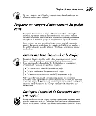Chapitre 13 : Vous n’êtes pas au 295
Ne vous contentez pas d’aborder ces suggestions d’amélioration de vos
réunions, mettez-les en pratique!
Préparer un rapport d’avancement du projet
écrit
Le rapport d’avancement du projet est la communication écrite la plus
courante. Il passe en revue les activités menées pendant une période,
décrit les problèmes rencontrés et les mesures correctives planifiées et
entreprises, et donne un aperçu du programme de la période suivante.
Cette section vous aide à identifier les personnes à qui adresser votre
rapport d’avancement, ainsi que des conseils sur les éléments à inclure et
les améliorations à y apporter afin que votre équipe ne se repose pas sur
ses lauriers.
Dresser une liste (de noms) et la vérifier
Le rapport d’avancement du projet est un moyen pratique de cultiver
la motivation des parties prenantes et de les tenir informées de
leurs responsabilités. Pour choisir les destinataires de votre rapport
d’avancement, répondez aux questions suivantes :
✓
✓ Qui doit être informé du déroulement du projet?
✓
✓ Qui veut être informé du déroulement du projet?
✓
✓ Qui souhaitez-vous tenir informé du déroulement du projet?
Votre rapport d’avancement doit au moins parvenir aux personnes
suivantes : votre supérieur hiérarchique, la direction, le client, les membres
de l’équipe de projet et les autres personnes qui apportent leur contribution,
ainsi que celles intéressées par le projet ou qui seront concernées par
ses résultats.
Distinguer l’essentiel de l’accessoire dans
son rapport
La préparation du rapport d’avancement vous permet de passer en revue
tous les aspects du projet et d’identifier ainsi les choses qui fonctionnent
bien et les situations exigeant votre intervention dans les meilleurs délais.
 