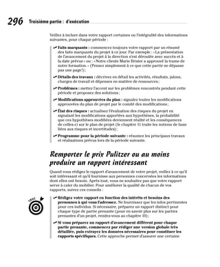 296 Troisième partie : d’exécution
Veillez à inclure dans votre rapport certaines ou l’intégralité des informations
suivantes, pour chaque période :
✓
✓ Faits marquants : commencez toujours votre rapport par un résumé
des faits marquants du projet à ce jour. Par exemple : «La présentation
de l’avancement du projet à la direction s’est déroulée avec succès et à
la date prévue» ou : «Notre cliente Marie Brisier a approuvé la trame de
notre formation.» (Pensez simplement à ce que cette partie ne dépasse
pas une page!);
✓
✓ Détails des travaux : décrivez en détail les activités, résultats, jalons,
charges de travail et dépenses en matière de ressources;
✓
✓ Problèmes : mettez l’accent sur les problèmes rencontrés pendant cette
période et proposez des solutions;
✓
✓ Modifications approuvées du plan : signalez toutes les modifications
approuvées du plan de projet par le comité des modifications;
✓
✓ État des risques : actualisez l’évaluation des risques du projet en
signalant les modifications apportées aux hypothèses, la probabilité
que ces hypothèses modifiées deviennent réalité et les conséquences
de celles-ci sur le plan de projet (le chapitre 11 traite les notions de base
liées aux risques et incertitudes);
✓
✓ Programme pour la période suivante : résumez les principaux travaux
et réalisations prévus lors de la période suivante.
Remporter le prix Pulitzer ou au moins
produire un rapport intéressant
Quand vous rédigez le rapport d’avancement de votre projet, veillez à ce qu’il
soit intéressant et qu’il fournisse aux personnes concernées les informations
dont elles ont besoin. Après tout, vous ne souhaitez pas que votre rapport
serve à caler du mobilier. Pour améliorer la qualité de chacun de vos
rapports, suivez ces conseils :
✓
✓ Rédigez votre rapport en fonction des intérêts et besoins des
personnes à qui vous l’adressez. Ne fournissez que les infos pertinentes
pour ces individus. Si nécessaire, préparez un rapport distinct pour
chaque type de partie prenante (pour en savoir plus sur les parties
prenantes d’un projet, rendez-vous au chapitre 10);
✓
✓ Si vous préparez un rapport d’avancement différent pour chaque
partie prenante, commencez par rédiger une version globale très
détaillée, puis extrayez les données nécessaires pour constituer les
rapports spécifiques. Cette approche permet d’assurer une certaine
 