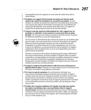 Chapitre 13 : Vous n’êtes pas au 297
homogénéité entre les rapports et vous évite de traiter deux fois le
même thème;
✓
✓ Produisez un rapport d’avancement au moins une fois par mois,
quelles que soient les demandes de vos parties prenantes. Si vous
adoptez un rythme de production inférieure à la publication mensuelle,
vous risquez de subir les dommages provoqués par un problème qui
n’aura pas été identifié, vous pouvez aussi opter pour un rapport à
chaque fin de phase dans le cycle de vie de votre projet;
✓
✓ Assurez-vous que toutes les informations de votre rapport sur les
produits, le calendrier et les ressources concernent bien la même
période. Ce n’est pas une évidence quand les données brutes émanent
de différents systèmes au sein de l’organisation.
Si vous suivez le déroulement des travaux du projet sur un système géré
par vos soins, vous serez peut-être en mesure de produire un rapport
d’état à la fin de la première semaine une fois la période terminée.
Cependant, le système financier de votre organisation, qui vous sert
à suivre les dépenses, ne permet peut-être pas de générer un rapport
rapidement. Dans la plupart des cas il ne sera disponible qu’un mois
après la fin de la période.
Abordez ce point lors de la phase de démarrage du projet. Déterminez
les sources des données servant à rédiger le rapport d’état, les dates
auxquelles sont disponibles les données actualisées émanant de chaque
source ainsi que les périodes auxquelles s’appliquent les données.
Programmez ensuite l’analyse et l’édition du rapport afin que toutes les
données portent sur la même période;
✓
✓ Comparez toujours les performances effectives aux performances
figurant dans le plan. Présenter ces informations sous ce format permet
de mettre en lumière les problèmes à résoudre;
✓
✓ Ne réservez pas de surprises. Si un événement nécessite une
intervention immédiate pendant la période (par exemple, le départ
soudain d’une personne de l’équipe de projet), avertissez tout de suite
les personnes concernées et attachez-vous à trouver une solution.
Veillez cependant à mentionner dans le rapport d’avancement l’incident
et les éventuelles mesures correctives prises, afin de disposer d’une
trace écrite;
✓
✓ Profitez des réunions régulières de l’équipe de projet pour parler
des sujets et problèmes que vous mentionnez dans le rapport
d’avancement. Abordez les éventuelles questions sur les informations
contenues dans le rapport d’avancement du projet. (Mais, ne rapportez
pas mot pour mot le contenu du rapport, que les participants ont déjà
reçu et, il faut l’espérer, lu!).
 