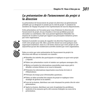Chapitre 13 : Vous n’êtes pas au 301
La présentation de l’avancement du projet à
la direction
La présentation de l’avancement du projet à la direction est généralement
présidée par un dirigeant et animée par le chef de projet. Y assistent les
membres de l’équipe de projet et les représentants de tous les départements.
Cette présentation est l’occasion pour vous d’informer la direction de
l’avancement du projet, de ses réussites et de tout problème pouvant
nécessiter sa contribution. Elle vous permet également d’identifier les
moyens de recadrer le projet par rapport aux principales initiatives prises
par votre organisation.
Saisissez la moindre occasion de rappeler à la direction l’importance que
revêt votre projet pour elle. Elle a peut-être donné son aval quelques mois
auparavant seulement, mais il y a de fortes chances que votre projet ne soit
aujourd’hui qu’une des nombreuses activités menées par votre organisation.
Faites en sorte que votre présentation de l’avancement du projet à la
direction soit efficace en suivants ces conseils :
✓
✓ Identifiez les intérêts des participants et expliquez en quoi votre projet
y répond;
✓
✓ Faites une présentation courte et insistez sur quelques messages clés;
✓
✓ Mettez en lumière les informations essentielles mais soyez prêt à
détailler certains thèmes si on vous le demande;
✓
✓ Présentez les informations importantes sous forme de texte et
d’illustrations;
✓
✓ Prévoyez du temps pour d’éventuelles questions;
✓
✓ Faites un bilan actualisé des risques du projet et expliquez votre
stratégie de gestion en la matière;
✓
✓ Lors de la réunion, distribuez une note résumant les points clés de votre
présentation;
✓
✓ Après la réunion, distribuez une note récapitulant les problèmes
soulevés et les mesures qu’il a été convenu d’adopter au cours de la
présentation.
 