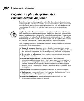 302 Troisième partie : d’exécution
Préparer un plan de gestion des
communications du projet
Étant donné la diversité des publics qui rechercheront des informations sur
votre projet et la batterie de données que vous recueillerez, il est primordial
de préparer un plan de gestion des communications afin d’éviter les efforts
redondants et de veiller à ce que rien ni personne ne se perde en cours
de route.
Un plan de gestion des communications est un document qui spécifie toutes
les communications afférentes au projet, les parties prenantes destinataires,
les informations qu’elles contiennent, ainsi que leur fréquence. Préparez une
version initiale de votre plan de gestion des communications lors de la phase
de démarrage de votre projet, puis actualisez-la lors de la phase d’exécution
des travaux. (Le chapitre 2 aborde les différentes phases d’un projet.)
Pour toutes les communications de votre projet, votre plan doit au minimum
spécifier les éléments suivants :
✓
✓ La partie prenante cible : personnes dont les besoins en information
sont abordés via la communication du projet (le chapitre 10 vous dit tout
sur la façon d’identifier et de classer les parties prenantes d’un projet);
✓
✓ Les besoins en information : informations souhaitées ou requises par
les parties prenantes;
✓
✓ Le partage d’informations : activité servant à transmettre les
informations à la partie prenante cible (rapports écrits, présentations et
réunions, par exemple). Pour en savoir plus sur les différents modes de
partage d’informations, reportez-vous à la section «Choisir le support
approprié pour communiquer dans le cadre d’un projet», plus haut dans
ce chapitre;
✓
✓ Le contenu : données spécifiques faisant l’objet de communications;
✓
✓ La fréquence : moment où intervient le partage d’informations (il peut
s’agir de réunions récurrentes ou spéciales);
✓
✓ Le recueil des données : façon et moment où sont collectées les
données devant figurer dans le rapport.
 