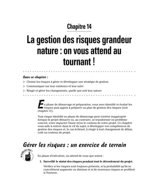 Chapitre 14
Lagestiondesrisquesgrandeur
nature:onvousattendau
tournant!
Dans ce chapitre :
▶
▶ Choisir les risques à gérer et développer une stratégie de gestion
▶
▶ Communiquer sur leur existence et leur suivi
▶
▶ Réagir et gérer les changements, quelle que soit leur nature
En phase de démarrage et préparation, vous avez identifié et évalué les
risques puis appris à préparer un plan de gestion des risques (voir
chapitre 11).
Tout risque identifié en phase de démarrage peut s’avérer inapproprié
lorsque le projet démarre ou, au contraire, se transformer en problème
concret, voire impacter l’issue et/ou le contenu de votre projet. Ce chapitre
vous aide à rentrer dans le vif du sujet, à développer vos compétences de
gestion des risques et, le cas échéant, à réagir à tout changement de délais,
coût ou contenu de projet.
Gérer les risques : un exercice de terrain
En phase d’exécution, on attend de vous que soient :
1. Surveillé le statut des risques pendant tout le déroulement du projet.
Vérifiez si les risques sont toujours présents, si la probabilité qu’ils se
concrétisent augmente ou diminue et si de nouveaux risques se profilent
à l’horizon.
 