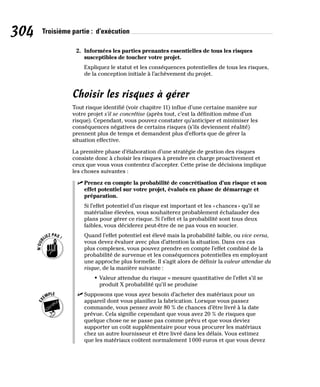 304 Troisième partie : d’exécution
2. Informées les parties prenantes essentielles de tous les risques
susceptibles de toucher votre projet.
Expliquez le statut et les conséquences potentielles de tous les risques,
de la conception initiale à l’achèvement du projet.
Choisir les risques à gérer
Tout risque identifié (voir chapitre 11) influe d’une certaine manière sur
votre projet s’il se concrétise (après tout, c’est la définition même d’un
risque). Cependant, vous pouvez constater qu’anticiper et minimiser les
conséquences négatives de certains risques (s’ils deviennent réalité)
prennent plus de temps et demandent plus d’efforts que de gérer la
situation effective.
La première phase d’élaboration d’une stratégie de gestion des risques
consiste donc à choisir les risques à prendre en charge proactivement et
ceux que vous vous contentez d’accepter. Cette prise de décisions implique
les choses suivantes :
✓
✓ Prenez en compte la probabilité de concrétisation d’un risque et son
effet potentiel sur votre projet, évalués en phase de démarrage et
préparation.
Si l’effet potentiel d’un risque est important et les «chances» qu’il se
matérialise élevées, vous souhaiterez probablement échafauder des
plans pour gérer ce risque. Si l’effet et la probabilité sont tous deux
faibles, vous déciderez peut-être de ne pas vous en soucier.
Quand l’effet potentiel est élevé mais la probabilité faible, ou vice versa,
vous devez évaluer avec plus d’attention la situation. Dans ces cas
plus complexes, vous pouvez prendre en compte l’effet combiné de la
probabilité de survenue et les conséquences potentielles en employant
une approche plus formelle. Il s’agit alors de définir la valeur attendue du
risque, de la manière suivante :
• Valeur attendue du risque = mesure quantitative de l’effet s’il se
produit X probabilité qu’il se produise
✓
✓ Supposons que vous ayez besoin d’acheter des matériaux pour un
appareil dont vous planifiez la fabrication. Lorsque vous passez
commande, vous pensez avoir 80 % de chances d’être livré à la date
prévue. Cela signifie cependant que vous avez 20 % de risques que
quelque chose ne se passe pas comme prévu et que vous deviez
supporter un coût supplémentaire pour vous procurer les matériaux
chez un autre fournisseur et être livré dans les délais. Vous estimez
que les matériaux coûtent normalement 1000 euros et que vous devez
 