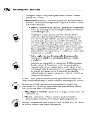 306 Troisième partie : d’exécution
l’entreprise n’ait pas à supporter la perte des installations en cas de
passage d’un cyclone;
✓
✓ L’atténuation : diminuez la probabilité que le risque devienne réalité ou
minimisez les conséquences négatives s’il se produit. Voici des exemples
d’atténuation de risques :
• Réduisez au minimum les «chances» que le risque se concrétise.
Prenez des mesures pour diminuer la probabilité qu’une situation
indésirable se produise.
Imaginez par exemple qu’une personne participant à votre
projet vienne d’arriver dans l’entreprise. En conséquence, vous
avez l’impression qu’il lui faudra peut-être plus de temps pour
exécuter la tâche que vous lui avez confiée. Pour diminuer cette
probabilité, expliquez-lui très clairement comment s’acquitter de
sa mission avant qu’elle se mette au travail, fixez de nombreux
jalons, contrôlez souvent ses performances afin de pouvoir gérer
d’éventuels problèmes et demandez-lui de suivre une formation
afin de rafraîchir les connaissances et compétences requises pour
mener à bien son activité;
• Mettez en place un plan de secours afin de minimiser les
conséquences négatives si une situation fâcheuse venait à
se produire.
Imaginons que vous confiiez la reproduction de 100 exemplaires
de votre support de formation au service de reprographie de
votre entreprise. Si vous craignez que ce service ait des projets
prioritaires à traiter à cet instant, prévoyez un prestataire externe
qui pourrait s’en charger en cas de besoin. En anticipant la
recherche dudit prestataire, vous pourrez réduire le retard dû au
changement de ressource.
Gardez à l’esprit que si vous voulez que ces approches fonctionnent, vous
devez choisir votre stratégie et prévoir sa mise en œuvre le plus tôt possible.
Bien que les méthodes suivantes puissent sembler attirantes lorsque
vous passez en revue tous les risques associés à un projet donné, elles ne
fonctionnent pas. Alors, ne les utilisez pas :
✓
✓ La politique de l’autruche : ignorer tous les risques ou faire comme s’ils
n’existaient pas;
✓
✓ Le déni : admettre que certaines situations pourraient s’avérer
problématiques mais refuser l’éventualité qu’elles se produisent.
Bien que cela puisse demander un peu de travail préalable, gérer ses risques
de manière proactive paie toujours à long terme.
 