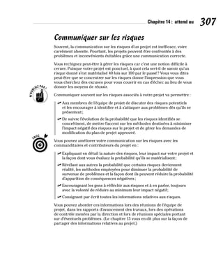 Chapitre 14 : attend au 307
Communiquer sur les risques
Souvent, la communication sur les risques d’un projet est inefficace, voire
carrément absente. Pourtant, les projets peuvent être confrontés à des
problèmes et inconvénients évitables grâce une communication correcte.
Vous rechignez peut-être à gérer les risques car c’est une notion difficile à
cerner. Puisque votre projet est ponctuel, à quoi cela sert-il de savoir qu’un
risque donné s’est matérialisé 40 fois sur 100 par le passé? Vous vous dites
peut-être que se concentrer sur les risques donne l’impression que vous
vous cherchez des excuses pour vous couvrir en cas d’échec au lieu de vous
donner les moyens de réussir.
Communiquer souvent sur les risques associés à votre projet va permettre :
✓
✓ Aux membres de l’équipe de projet de discuter des risques potentiels
et les encourager à identifier et à s’attaquer aux problèmes dès qu’ils se
présentent;
✓
✓ De suivre l’évolution de la probabilité que les risques identifiés se
concrétisent, de mettre l’accent sur les méthodes destinées à minimiser
l’impact négatif des risques sur le projet et de gérer les demandes de
modification du plan de projet approuvé.
Vous pouvez améliorer votre communication sur les risques avec les
commanditaires et contributeurs du projet en :
✓
✓ Expliquant en détail la nature des risques, leur impact sur votre projet et
la façon dont vous évaluez la probabilité qu’ils se matérialisent;
✓
✓ Révélant aux autres la probabilité que certains risques deviennent
réalité, les méthodes employées pour diminuer la probabilité de
survenue de problèmes et la façon dont ils peuvent réduire la probabilité
d’apparition de conséquences négatives;
✓
✓ Encourageant les gens à réfléchir aux risques et à en parler, toujours
avec la volonté de réduire au minimum leur impact négatif;
✓
✓ Consignant par écrit toutes les informations relatives aux risques.
Vous pouvez aborder ces informations lors des réunions de l’équipe de
projet, dans les rapports d’avancement des travaux, lors des opérations
de contrôle menées par la direction et lors de réunions spéciales portant
sur d’éventuels problèmes. (Le chapitre 13 vous en dit plus sur la façon de
partager des informations relatives au projet.)
 