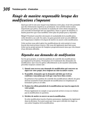 308 Troisième partie : d’exécution
Réagir de manière responsable lorsque des
modifications s’imposent
Quel que soit le soin avec lequel vous élaborez votre plan, il est très probable
que des événements imprévus se produisent. Une activité s’avère moins
importante que prévu, les besoins et souhaits de votre client changent ou
une nouvelle technologie fait son apparition. Dans ce genre de situation, il
faudra peut-être que vous modifiiez votre plan de projet pour y répondre.
Malgré l’éventuel caractère nécessaire et souhaitable de la modification,
cette dernière a un coût. En outre, les gens peuvent avoir un avis différent
sur l’importance relative et la façon de mettre en œuvre cette modification.
Cette section vous aide à gérer les modifications de votre projet et vous
fournit des instructions à suivre. Elle vous dit également quoi faire pour
éviter qu’un projet prenne de l’ampleur progressivement sans que cela émane
d’une décision officielle.
Répondre aux demandes de modification
Sur les gros projets, ce sont les systèmes de contrôle des modifications
qui régissent la réception, l’évaluation et le traitement des demandes de
modification. Que vous les gériez officiellement ou de manière informelle,
procédez toujours comme suit :
1. Quand vous recevez une demande de modification qui concerne un
aspect de votre projet, tirez toujours au clair sa nature exacte.
2. Si possible, demandez que la demande soit faite par écrit ou
confirmez vous-même par écrit que vous l’avez bien cernée.
En présence d’un système de contrôle des modifications officiel, les gens
doivent soumettre toute demande de modification en remplissant un
formulaire prévu à cet effet.
3. Évaluez les effets potentiels de la modification sur tous les aspects de
votre projet.
Prenez également en compte ce qui pourrait arriver si vous ne réalisez
pas la modification en question.
4. Décidez de mettre en œuvre ou non la modification.
Si cette modification touche d’autres personnes, impliquez-les également
dans la décision. Il se peut aussi que vous ayez à décider de réagir ou
non selon l’ampleur de la modification.
 