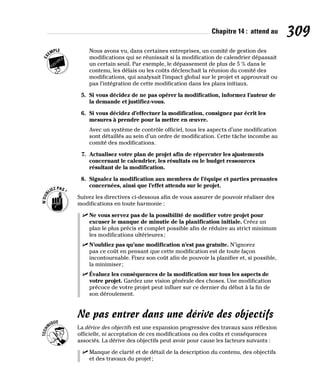 Chapitre 14 : attend au 309
Nous avons vu, dans certaines entreprises, un comité de gestion des
modifications qui se réunissait si la modification de calendrier dépassait
un certain seuil. Par exemple, le dépassement de plus de 5 % dans le
contenu, les délais ou les coûts déclenchait la réunion du comité des
modifications, qui analysait l’impact global sur le projet et approuvait ou
pas l’intégration de cette modification dans les plans initiaux.
5. Si vous décidez de ne pas opérer la modification, informez l’auteur de
la demande et justifiez-vous.
6. Si vous décidez d’effectuer la modification, consignez par écrit les
mesures à prendre pour la mettre en œuvre.
Avec un système de contrôle officiel, tous les aspects d’une modification
sont détaillés au sein d’un ordre de modification. Cette tâche incombe au
comité des modifications.
7. Actualisez votre plan de projet afin de répercuter les ajustements
concernant le calendrier, les résultats ou le budget ressources
résultant de la modification.
8. Signalez la modification aux membres de l’équipe et parties prenantes
concernées, ainsi que l’effet attendu sur le projet.
Suivez les directives ci-dessous afin de vous assurer de pouvoir réaliser des
modifications en toute harmonie :
✓
✓ Ne vous servez pas de la possibilité de modifier votre projet pour
excuser le manque de minutie de la planification initiale. Créez un
plan le plus précis et complet possible afin de réduire au strict minimum
les modifications ultérieures;
✓
✓ N’oubliez pas qu’une modification n’est pas gratuite. N’ignorez
pas ce coût en pensant que cette modification est de toute façon
incontournable. Fixez son coût afin de pouvoir la planifier et, si possible,
la minimiser;
✓
✓ Évaluez les conséquences de la modification sur tous les aspects de
votre projet. Gardez une vision générale des choses. Une modification
précoce de votre projet peut influer sur ce dernier du début à la fin de
son déroulement.
Ne pas entrer dans une dérive des objectifs
La dérive des objectifs est une expansion progressive des travaux sans réflexion
officielle, ni acceptation de ces modifications ou des coûts et conséquences
associés. La dérive des objectifs peut avoir pour cause les facteurs suivants :
✓
✓ Manque de clarté et de détail de la description du contenu, des objectifs
et des travaux du projet;
 