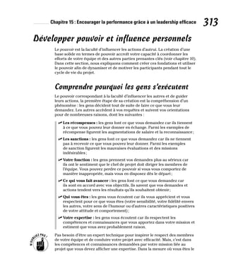 Chapitre 15 : Encourager la performance grâce à un leadership efficace 313
Développer pouvoir et influence personnels
Le pouvoir est la faculté d’influencer les actions d’autrui. La création d’une
base solide en termes de pouvoir accroît votre capacité à coordonner les
efforts de votre équipe et des autres parties prenantes clés (voir chapitre 10).
Dans cette section, nous expliquons comment créer ces fondations et utiliser
le pouvoir afin de dynamiser et de motiver les participants pendant tout le
cycle de vie du projet.
Comprendre pourquoi les gens s’exécutent
Le pouvoir correspondant à la faculté d’influencer les autres et de guider
leurs actions, la première étape de sa création est la compréhension d’un
phénomène : les gens décident tout de suite de faire ce que vous leur
demandez. Les autres accèdent à vos requêtes et suivent vos orientations
pour de nombreuses raisons, dont les suivantes :
✓
✓ Les récompenses : les gens font ce que vous demandez car ils tiennent
à ce que vous pouvez leur donner en échange. Parmi les exemples de
récompense figurent les augmentations de salaire et la reconnaissance;
✓
✓ Les sanctions : les gens font ce que vous demandez car ils ne tiennent
pas à recevoir ce que vous pouvez leur donner. Parmi les exemples
de sanction figurent les mauvaises évaluations et des missions
indésirables;
✓
✓ Votre fonction : les gens prennent vos demandes plus au sérieux car
ils ont le sentiment que le chef de projet doit diriger les membres de
l’équipe. Vous pouvez perdre ce pouvoir si vous vous comportez de
manière inappropriée, mais vous en disposez dès le départ;
✓
✓ Ce qui vous fait avancer : les gens font ce que vous demandez car
ils sont en accord avec vos objectifs. Ils savent que vos demandes et
actions tendent vers les résultats qu’ils souhaitent obtenir;
✓
✓ Qui vous êtes : les gens vous écoutent car ils vous apprécient et vous
respectent pour ce que vous êtes (votre sensibilité, votre fidélité envers
les autres, votre sens de l’humour ou d’autres caractéristiques positives
de votre attitude et comportement);
✓
✓ Votre expertise : les gens vous écoutent car ils respectent les
compétences et connaissances que vous apportez dans votre mission et
estiment que vous avez probablement raison.
Pas besoin d’être un expert technique pour inspirer le respect des membres
de votre équipe et de conduire votre projet avec efficacité. Mais, c’est dans
les compétences et connaissances demandées par votre mission liée au
projet que vous devez afficher une expertise. Dans la mesure où vous êtes le
 