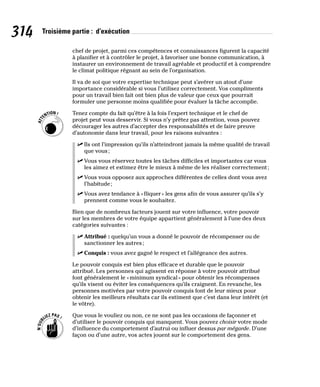 314 Troisième partie : d’exécution
chef de projet, parmi ces compétences et connaissances figurent la capacité
à planifier et à contrôler le projet, à favoriser une bonne communication, à
instaurer un environnement de travail agréable et productif et à comprendre
le climat politique régnant au sein de l’organisation.
Il va de soi que votre expertise technique peut s’avérer un atout d’une
importance considérable si vous l’utilisez correctement. Vos compliments
pour un travail bien fait ont bien plus de valeur que ceux que pourrait
formuler une personne moins qualifiée pour évaluer la tâche accomplie.
Tenez compte du fait qu’être à la fois l’expert technique et le chef de
projet peut vous desservir. Si vous n’y prêtez pas attention, vous pouvez
décourager les autres d’accepter des responsabilités et de faire preuve
d’autonomie dans leur travail, pour les raisons suivantes :
✓
✓ Ils ont l’impression qu’ils n’atteindront jamais la même qualité de travail
que vous;
✓
✓ Vous vous réservez toutes les tâches difficiles et importantes car vous
les aimez et estimez être le mieux à même de les réaliser correctement;
✓
✓ Vous vous opposez aux approches différentes de celles dont vous avez
l’habitude;
✓
✓ Vous avez tendance à «fliquer» les gens afin de vous assurer qu’ils s’y
prennent comme vous le souhaitez.
Bien que de nombreux facteurs jouent sur votre influence, votre pouvoir
sur les membres de votre équipe appartient généralement à l’une des deux
catégories suivantes :
✓
✓ Attribué : quelqu’un vous a donné le pouvoir de récompenser ou de
sanctionner les autres;
✓
✓ Conquis : vous avez gagné le respect et l’allégeance des autres.
Le pouvoir conquis est bien plus efficace et durable que le pouvoir
attribué. Les personnes qui agissent en réponse à votre pouvoir attribué
font généralement le «minimum syndical» pour obtenir les récompenses
qu’ils visent ou éviter les conséquences qu’ils craignent. En revanche, les
personnes motivées par votre pouvoir conquis font de leur mieux pour
obtenir les meilleurs résultats car ils estiment que c’est dans leur intérêt (et
le vôtre).
Que vous le vouliez ou non, ce ne sont pas les occasions de façonner et
d’utiliser le pouvoir conquis qui manquent. Vous pouvez choisir votre mode
d’influence du comportement d’autrui ou influer dessus par mégarde. D’une
façon ou d’une autre, vos actes jouent sur le comportement des gens.
 