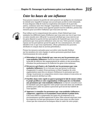 Chapitre 15 : Encourager la performance grâce à un leadership efficace 315
Créer les bases de son influence
Vous pouvez mesurer la portée de votre pouvoir sur quelqu’un en constatant
la volonté avec laquelle il marque son accord puis accède à votre demande.
Si vous disposez déjà de toute la coopération nécessaire de la part des
autres, continuez sans rien changer. Cependant, si la résistance et le manque
de coopération des autres vous agacent quand vous les sollicitez, prenez des
mesures pour accroître l’influence que vous avez sur eux.
Pour influer sur le comportement des autres, il faut d’abord que vous
saisissiez les différents types d’influence que vous avez sur eux et que vous
en usiez ensuite avec efficacité. Le pouvoir attribué que vous exercez sur
les gens dépend en partie de leur perception de l’autorité que vous et les
personnes que vous pouvez influencer avez sur eux. Votre pouvoir conquis
repose sur les perceptions qu’ont les gens de vos connaissances, de votre
identité et de ce que vous représentez. (Nous présentons les pouvoirs
attribués et conquis dans la section précédente.)
Prenez les mesures suivantes pour accroître votre faculté d’influer
sur les membres de votre équipe et autres personnes gravitant dans
l’environnement de votre projet :
✓
✓ Déterminez le type d’autorité que vous avez sur les personnes que
vous souhaitez influencer. Parmi les types d’autorité courants figure
la faculté de délivrer des augmentations de salaire et des promotions,
d’évaluer les performances et d’affecter les gens à des missions;
✓
✓ Découvrez qui d’autre a de l’autorité sur les personnes que vous
souhaitez influencer. Si ce n’est pas vous qui prenez la décision
d’augmenter le salaire d’une personne ni fixez l’ampleur de cette
augmentation mais êtes en mesure d’influencer la personne qui s’en
charge, la personne se comportera envers vous comme si vous aviez un
peu de pouvoir attribué sur elle;
✓
✓ Clarifiez dans votre esprit en quoi et pourquoi le fait de mener à bien
le projet profitera à votre organisation et faites part de ces bienfaits
aux personnes que vous souhaitez influencer. Le fait de connaître tous
les bienfaits que peut apporter votre projet vous met dans une meilleure
position pour aider les autres à percevoir qu’il est de leur intérêt de
vous épauler;
✓
✓ Apprenez à connaître les personnes que vous souhaitez influencer;
comprenez, appréciez et reconnaissez leurs talents et points forts.
Cela vous aidera à comprendre les types de récompenses et la
reconnaissance qu’elles apprécient le plus. Elles sauront ainsi que vous
les respectez en tant que personnes et que vous voyez en elles autre
chose que des ressources techniques dans le cadre de votre projet;
 