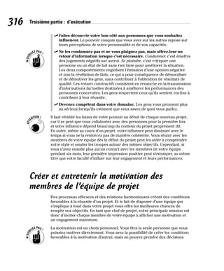 316 Troisième partie : d’exécution
✓
✓ Faites découvrir votre bon côté aux personnes que vous souhaitez
influencer. Le pouvoir conquis que vous avez sur les autres repose sur
leurs perceptions de votre personnalité et de vos capacités;
✓
✓ Ne les condamnez pas et ne vous plaignez pas, mais offrez-leur un
retour d’information lorsque c’est nécessaire. Condamner, c’est émettre
des jugements négatifs sur autrui. Se plaindre, c’est critiquer une
personne ou un état de fait sans rien faire pour améliorer la situation.
Les deux comportements englobent l’émission d’une opinion négative
et non la révélation de faits, ce qui a pour conséquence de démoraliser
et de démotiver les gens, sans contribuer à l’obtention de résultats de
qualité. Les retours constructifs consistent en revanche en la transmission
d’informations factuelles destinées à améliorer les performances des
personnes concernées. Les gens respectent ceux qu’ils sentent enclins à
contribuer à leur réussite;
✓
✓ Devenez compétent dans votre domaine. Les gens vous prennent plus
au sérieux lorsqu’ils estiment que vous savez de quoi vous parlez.
Il faut rétablir les bases de votre pouvoir au début de chaque nouveau projet,
car il se peut que vous collaboriez avec des personnes pour la première fois
et votre influence dépend beaucoup du contenu du projet proprement dit.
En outre, même au cours d’un projet, votre influence peut diminuer avec le
temps si vous ne la renforcez pas de manière cohérente. Vous réunir avec les
membres de votre équipe dès le début du projet peut les aider à comprendre
votre style et souder les troupes autour des mêmes objectifs. Cependant, si
vous n’avez ensuite plus aucun contact avec les membres de votre équipe
pendant six mois, leur première impression positive peut s’estomper, au même
titre que votre faculté d’influer sur leur engagement et leurs performances.
Créer et entretenir la motivation des
membres de l’équipe de projet
Des processus efficaces et des relations harmonieuses créent des conditions
favorables à la réussite d’un projet. Et le fait de disposer d’une équipe qui
s’implique à fond dans votre projet vous offre les meilleures chances de
remplir vos objectifs. En tant que chef de projet, votre principale mission est
donc d’inciter chaque membre de votre équipe à afficher une motivation et
un engagement maximum.
La motivation est un choix personnel. Vous êtes la seule personne que vous
puissiez motiver directement. Vous avez la possibilité de créer les conditions
favorables à la motivation d’autrui, mais ne pouvez prendre des décisions
 
