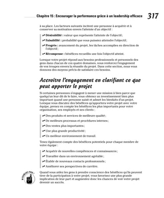 Chapitre 15 : Encourager la performance grâce à un leadership efficace 317
à sa place. Les facteurs suivants incitent une personne à acquérir et à
conserver sa motivation envers l’atteinte d’un objectif :
✓
✓ Désirabilité : valeur que représente l’atteinte de l’objectif;
✓
✓ Faisabilité : probabilité que vous puissiez atteindre l’objectif;
✓
✓ Progrès : avancement du projet, les tâches accomplies en direction de
l’objectif;
✓
✓ Récompense : bénéfices recueillis une fois l’objectif atteint.
Lorsque votre projet répond aux besoins professionnels et personnels des
gens dans chacun de ces quatre domaines, vous renforcez l’engagement
de vos troupes envers la réussite du projet. Dans cette section, nous vous
donnons des moyens précis de satisfaire ces besoins.
Accroître l’engagement en clarifiant ce que
peut apporter le projet
Si certaines personnes s’engagent à mener une mission à bien parce que
quelqu’un leur dit de le faire, vous obtenez un investissement bien plus
important quand une personne saisit et admet les bienfaits d’un projet.
Lorsque vous discutez des bénéfices qu’apportera votre projet avec votre
équipe, prenez en compte les bénéfices les plus importants pour votre
organisation, ses employés et ses clients :
✓
✓ Des produits et services de meilleure qualité;
✓
✓ De meilleurs processus et procédures internes;
✓
✓ Des ventes plus importantes;
✓
✓ Une plus grande productivité;
✓
✓ Un meilleur environnement de travail.
Tenez également compte des bénéfices potentiels pour chaque membre de
votre équipe :
✓
✓ Acquérir de nouvelles compétences et connaissances;
✓
✓ Travailler dans un environnement agréable;
✓
✓ Établir de nouveaux contacts professionnels;
✓
✓ Améliorer ses perspectives de carrière.
Quand vous aidez les gens à prendre conscience des bénéfices qu’ils peuvent
tirer de la participation à votre projet, vous favorisez une plus grande
implication de leur part et augmentez donc les chances de voir votre projet
devenir un succès.
 