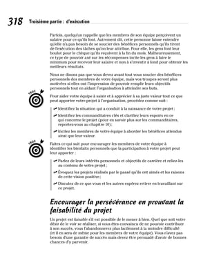 318 Troisième partie : d’exécution
Parfois, quelqu’un rappelle que les membres de son équipe perçoivent un
salaire pour ce qu’ils font. Autrement dit, cette personne laisse entendre
qu’elle n’a pas besoin de se soucier des bénéfices personnels qu’ils tirent
de l’exécution des tâches qu’on leur attribue. Pour elle, les gens font leur
boulot pour le chèque qu’ils reçoivent à la fin du mois. Malheureusement,
ce type de pouvoir axé sur les récompenses incite les gens à faire le
minimum pour recevoir leur salaire et non à s’investir à fond pour obtenir les
meilleurs résultats.
Nous ne disons pas que vous devez avant tout vous soucier des bénéfices
personnels des membres de votre équipe, mais vos troupes seront plus
motivées si elles ont l’impression de pouvoir remplir leurs objectifs
personnels tout en aidant l’organisation à atteindre ses buts.
Pour aider votre équipe à saisir et à apprécier à sa juste valeur tout ce que
peut apporter votre projet à l’organisation, procédez comme suit :
✓
✓ Identifiez la situation qui a conduit à la naissance de votre projet;
✓
✓ Identifiez les commanditaires clés et clarifiez leurs espoirs en ce
qui concerne le projet (pour en savoir plus sur les commanditaires,
reportez-vous au chapitre 10);
✓
✓ Incitez les membres de votre équipe à aborder les bénéfices attendus
ainsi que leur valeur.
Faites ce qui suit pour encourager les membres de votre équipe à
identifier les bienfaits personnels que la participation à votre projet peut
leur apporter :
✓
✓ Parlez de leurs intérêts personnels et objectifs de carrière et reliez-les
au contenu de votre projet;
✓
✓ Évoquez les projets réalisés par le passé qu’ils ont aimés et les raisons
de cette vision positive;
✓
✓ Discutez de ce que vous et les autres espérez retirer en travaillant sur
ce projet.
Encourager la persévérance en prouvant la
faisabilité du projet
Un projet est faisable s’il est possible de le mener à bien. Quel que soit votre
désir de le voir se réaliser, si vous êtes convaincu de ne pouvoir contribuer
à son succès, vous l’abandonnerez plus facilement à la moindre difficulté
(et il en sera de même pour les membres de votre équipe). Vous n’avez pas
besoin d’une garantie de succès mais devez être persuadé d’avoir de bonnes
chances d’y parvenir.
 