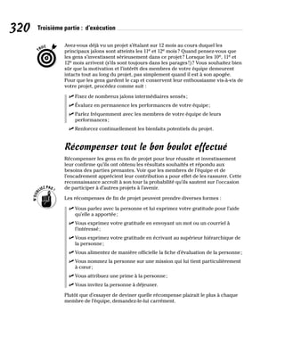 320 Troisième partie : d’exécution
Avez-vous déjà vu un projet s’étalant sur 12 mois au cours duquel les
principaux jalons sont atteints les 11e et 12e mois? Quand pensez-vous que
les gens s’investissent sérieusement dans ce projet? Lorsque les 10e, 11e et
12e mois arrivent (s’ils sont toujours dans les parages!)? Vous souhaitez bien
sûr que la motivation et l’intérêt des membres de votre équipe demeurent
intacts tout au long du projet, pas simplement quand il est à son apogée.
Pour que les gens gardent le cap et conservent leur enthousiasme vis-à-vis de
votre projet, procédez comme suit :
✓
✓ Fixez de nombreux jalons intermédiaires sensés;
✓
✓ Évaluez en permanence les performances de votre équipe;
✓
✓ Parlez fréquemment avec les membres de votre équipe de leurs
performances;
✓
✓ Renforcez continuellement les bienfaits potentiels du projet.
Récompenser tout le bon boulot effectué
Récompenser les gens en fin de projet pour leur réussite et investissement
leur confirme qu’ils ont obtenu les résultats souhaités et répondu aux
besoins des parties prenantes. Voir que les membres de l’équipe et de
l’encadrement apprécient leur contribution a pour effet de les rassurer. Cette
reconnaissance accroît à son tour la probabilité qu’ils sautent sur l’occasion
de participer à d’autres projets à l’avenir.
Les récompenses de fin de projet peuvent prendre diverses formes :
✓
✓ Vous parlez avec la personne et lui exprimez votre gratitude pour l’aide
qu’elle a apportée;
✓
✓ Vous exprimez votre gratitude en envoyant un mot ou un courriel à
l’intéressé;
✓
✓ Vous exprimez votre gratitude en écrivant au supérieur hiérarchique de
la personne;
✓
✓ Vous alimentez de manière officielle la fiche d’évaluation de la personne;
✓
✓ Vous nommez la personne sur une mission qui lui tient particulièrement
à cœur;
✓
✓ Vous attribuez une prime à la personne;
✓
✓ Vous invitez la personne à déjeuner.
Plutôt que d’essayer de deviner quelle récompense plairait le plus à chaque
membre de l’équipe, demandez-le-lui carrément.
 